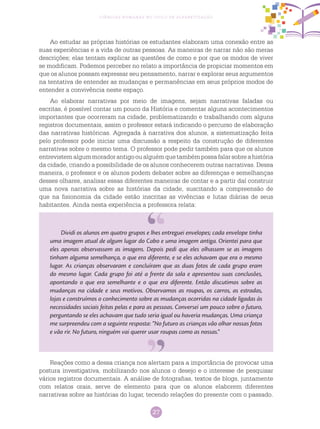 27
Ciências Humanas no Ciclo de Alfabetização
Ao estudar as próprias histórias os estudantes elaboram uma conexão entre as
suas experiências e a vida de outras pessoas. As maneiras de narrar não são meras
descrições; elas tentam explicar as questões de como e por que os modos de viver
se modificam. Podemos perceber no relato a importância de propiciar momentos em
que os alunos possam expressar seu pensamento, narrar e explorar seus argumentos
na tentativa de entender as mudanças e permanências em seus próprios modos de
entender a convivência neste espaço.
Ao elaborar narrativas por meio de imagens, sejam narrativas faladas ou
escritas, é possível contar um pouco da História e comentar alguns acontecimentos
importantes que ocorreram na cidade, problematizando e trabalhando com alguns
registros documentais, assim o professor estará indicando o percurso de elaboração
das narrativas históricas. Agregada à narrativa dos alunos, a sistematização feita
pelo professor pode iniciar uma discussão a respeito da construção de diferentes
narrativas sobre o mesmo tema. O professor pode pedir também para que os alunos
entrevistemalgummoradorantigooualguémquetambémpossafalarsobreahistória
da cidade, criando a possibilidade de os alunos conhecerem outras narrativas. Dessa
maneira, o professor e os alunos podem debater sobre as diferenças e semelhanças
desses olhares, analisar essas diferentes maneiras de contar e a partir daí construir
uma nova narrativa sobre as histórias da cidade, suscitando a compreensão de
que na fisionomia da cidade estão inscritas as vivências e lutas diárias de seus
habitantes. Ainda nesta experiência a professora relata:
Dividi os alunos em quatro grupos e lhes entreguei envelopes; cada envelope tinha
uma imagem atual de algum lugar do Cabo e uma imagem antiga. Orientei para que
eles apenas observassem as imagens. Depois pedi que eles olhassem se as imagens
tinham alguma semelhança, o que era diferente, e se eles achavam que era o mesmo
lugar. As crianças observaram e concluíram que as duas fotos de cada grupo eram
do mesmo lugar. Cada grupo foi até a frente da sala e apresentou suas conclusões,
apontando o que era semelhante e o que era diferente. Então discutimos sobre as
mudanças na cidade e seus motivos. Observamos as roupas, os carros, as estradas,
lojas e construímos o conhecimento sobre as mudanças ocorridas na cidade ligadas às
necessidades sociais feitas pelas e para as pessoas. Conversei um pouco sobre o futuro,
perguntando se eles achavam que tudo seria igual ou haveria mudanças. Uma criança
me surpreendeu com a seguinte resposta: “No futuro as crianças vão olhar nossas fotos
e vão rir. No futuro, ninguém vai querer usar roupas como as nossas.”
Reações como a dessa criança nos alertam para a importância de provocar uma
postura investigativa, mobilizando nos alunos o desejo e o interesse de pesquisar
vários registros documentais. A análise de fotografias, textos de blogs, juntamente
com relatos orais, serve de elemento para que os alunos elaborem diferentes
narrativas sobre as histórias do lugar, tecendo relações do presente com o passado.
 