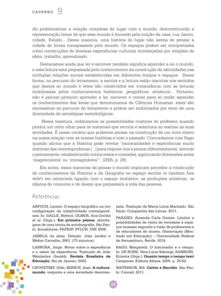 28
cade r n o 9
Referências
ARFUCH, Leonor. O espaço biográfico na (re)
configuração da subjetividade contemporâ-
nea. In: GALLE, Helmut; OLMOS, Ana Cecilia
et al. (Orgs.). Em primeira pessoa: aborda-
gens de uma teoria da autobiografia. São Pau-
lo: Annablume; FAPESP; FFLCH, USP, 2009.
JANELA da alma. Direção: João Jardim e
Walter Carvalho. 2001. (73 minutos).
LARROSA, Jorge. Notas sobre a experiência
e o saber da experiência. Tradução de João
Wanderley Geraldi. Revista Brasileira de
Educação, Rio de Janeiro, 2002.
LIPOVETSKY, Gille; SERROY, Jean. A cultura-
mundo: resposta a uma sociedade desorien-
tada. Tradução de Maria Lúcia Machado. São
Paulo: Companhia das Letras, 2011.
PARAÍSO, Amanda Carla Gomes. Limites e
possibilidades de visita de escolares a espa-
ços museais segundo a visão de professores e
de educadores de museu. Dissertação (Mes-
trado em Educação) – Universidade Federal
de Pernambuco, Recife, 2014.
RAGO, Margareth. O historiador e o tempo.
In: DE ROSSI, Vera Lúcia Sabongi; ZAMBONI,
Ernesta (Orgs.). Quanto tempo o tempo tem!
Campinas: Editora Alínea, 2005. p. 25-62.
WATERSON, Bill. Calvin e Haroldo. São Pau-
lo: Conrad, 2011.
Ao problematizar a relação complexa do lugar com o mundo, desconstruindo a
representação linear de que esse mundo é formado pela junção da casa, rua, bairro,
cidade, Estado... Dessa maneira, uma história do lugar não isenta de pensar a
cidade de forma transpassada pelo mundo. Os espaços podem ser interpretados
como construções de diversas experiências culturais entrelaçadas por relações de
afeto, trabalho, aprendizado.
Destacamos ainda que ler e escrever também significa aprender a ler o mundo,
e essa leitura está perpassada pelo conhecimento da construção de identidades nas
múltiplas relações sociais estabelecidas em diferentes tempos e espaços. Dessa
forma, no percurso do letramento, a escrita e a leitura estão inscritas nos sentidos
que damos ao mundo e estes são construídos em consonância com as leituras
mobilizadas pelos conhecimentos históricos, geográficos, artísticos... Portanto,
não é preciso primeiro aprender a ler, escrever e contar para só então aprender
os conhecimentos das áreas que denominamos de Ciências Humanas: estes são
necessários no percurso do letramento e podem ser mobilizados por meio de uma
diversidade de estratégias metodológicas.
Nessa tessitura, enfatizamos as possibilidades criativas do professor quando
produz um certo olhar para os materiais que recorta e seleciona ao realizar as suas
atividades. É nesse cenário que podemos pensar na construção de um novo relevo
na nossa relação com as nossas histórias e com o passado. Concordamos com Rago
quando afirma que a História pode revelar “racionalidades e experiências muito
distintas das contemporâneas [...] para inspirar-nos a pensar diferentemente, abrindo
o pensamento, estabelecendo outros nexos e conexões, agenciando dimensões antes
‘inagenciáveis’ ou ‘inimagináveis’”. (2005, p. 29).
Em suma, essas maneiras de pensar o mundo implicam perceber a construção
de conhecimentos da História e da Geografia no espaço escolar (e também fora
dele!) em intrincada ligação com o espaço midiático, as produções artísticas, os
objetos de consumo e de desejo que perpassam a vida das pessoas.
 