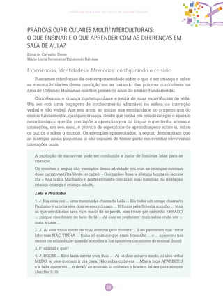 29
Ciências Humanas no Ciclo de Alfabetização
Práticas Curriculares Multi/Interculturais:
o que ensinar e o que aprender com as diferenças em
sala de aula?
Eleta de Carvalho Freire
Maria Lúcia Ferreira de Figueiredo Barbosa
Experiências, Identidades e Memórias: configurando o cenário
Buscamos referências da contemporaneidade sobre o que é ser criança e sobre
as susceptibilidades dessa condição em se tratando das práticas curriculares na
área de Ciências Humanas nos três primeiros anos do Ensino Fundamental.
Concebemos a criança contemporânea a partir de suas experiências de vida.
Um ser com uma bagagem de conhecimento admirável na esfera da interação
verbal e não verbal. Aos seis anos, ao iniciar sua escolaridade no primeiro ano do
ensino fundamental, qualquer criança, desde que tenha em estado íntegro o aparato
neurobiológico que lhe predispõe a aprendizagem da língua e que tenha acesso a
interações, em seu meio, é provida de repertórios de aprendizagens sobre si, sobre
os outros e sobre o mundo. Os exemplos apresentados, a seguir, demonstram que
as crianças ainda pequenas já são capazes de tomar parte em eventos envolvendo
interações orais.
A produção de narrativas pode ser conduzida a partir de histórias lidas para as
crianças.
Os recortes a seguir são exemplos dessa atividade em que as crianças ouviram
duas narrativas (Fita Verde no cabelo – Guimarães Rosa; e Menina bonita do laço de
fita – Ana Maria Machado) e posteriormente contaram suas histórias, na interação
criança-criança e criança-adulto.
Lala e Paulinho
1. J: Era uma vez ... uma menininha chamada Lala ... Ela tinha um amigo chamado
Paulinho e um dia eles dois se encontraram ... E foram pela floresta sozinho ... Mas
só que um dia eles tava cum medo de se perdê/ eles foram pro caminho ERRADO
... porque eles foram do lado de lá ... Aí eles se perderam: num sabia onde era ...
mais a casa ...
2. J: Aí eles tinha medo de ficá/ sozinho pela floresta ... Eles pensaram que tinha
lobo mas NÃO TINHA ... tinha só animais que eram bonzinho ... e:... apareceu um
monte de animal que quando acendeu a luz apareceu um monte de animal (bum)
3. P: animal o quê?
4. J: BOOM ... Eles fazia careta pros dois ... Aí os dois achava medo, aí eles tinha
MEDO, aí eles queriam ir pra casa. Não sabia onde era ... Mas a fada APARECEU
e a fada apareceu ... e deixô/ os animais lá embaixo e ficaram felizes para sempre
(Jeniffer 5; 0)
 