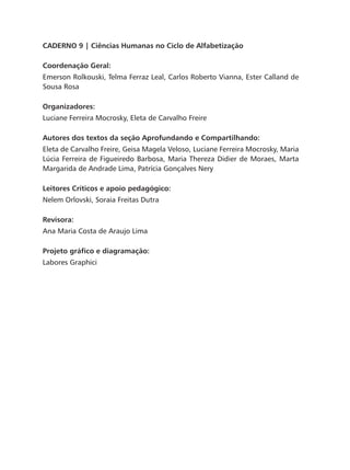 CADERNO 9 | Ciências Humanas no Ciclo de Alfabetização
Coordenação Geral:
Emerson Rolkouski, Telma Ferraz Leal, Carlos Roberto Vianna, Ester Calland de
Sousa Rosa
Organizadores:
Luciane Ferreira Mocrosky, Eleta de Carvalho Freire
Autores dos textos da seção Aprofundando e Compartilhando:
Eleta de Carvalho Freire, Geisa Magela Veloso, Luciane Ferreira Mocrosky, Maria
Lúcia Ferreira de Figueiredo Barbosa, Maria Thereza Didier de Moraes, Marta
Margarida de Andrade Lima, Patrícia Gonçalves Nery
Leitores Críticos e apoio pedagógico:
Nelem Orlovski, Soraia Freitas Dutra
Revisora:
Ana Maria Costa de Araujo Lima
Projeto gráfico e diagramação:
Labores Graphici
 