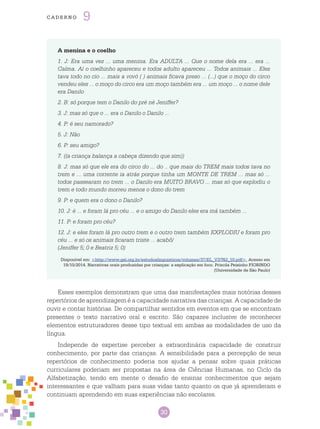 30
cade r n o 9
A menina e o coelho
1. J: Era uma vez ... uma menina. Era ADULTA ... Que o nome dela era ... era ...
Calma. Aí o coelhinho apareceu e todos adulto apareceu ... Todos animais ... Eles
tava todo no cio ... mais a vovó ( ) animais ficava preso ... (...) que o moço do circo
vendeu eles ... o moço do circo era um moço também era ... um moço ... o nome dele
era Danilo
2. B: só porque tem o Danilo do pré né Jeniffer?
3. J: mas só que o ... era o Danilo o Danilo ...
4. P: é seu namorado?
5. J: Não
6. P: seu amigo?
7. ((a criança balança a cabeça dizendo que sim))
8. J: mas só que ele era do circo do ... do .. que mais do TREM mais todos tava no
trem e ... uma corrente ia atrás porque tinha um MONTE DE TREM ... mas só ...
todos passearam no trem ... o Danilo era MUITO BRAVO ... mas só que explodiu o
trem e todo mundo morreu menos o dono do trem
9. P: e quem era o dono o Danilo?
10. J: é ... e foram lá pro céu ... e o amigo do Danilo eles era má também ...
11. P: e foram pro céu?
12. J: e eles foram lá pro outro trem e o outro trem também EXPLODIU e foram pro
céu ... e só os animais ficaram triste ... acabô/
(Jeniffer 5; 0 e Beatriz 5; 0)
Disponível em: <http://www.gel.org.br/estudoslinguisticos/volumes/37/EL_V37N2_10.pdf>. Acesso em
19/10/2014. Narrativas orais produzidas por crianças: a explicação em foco. Priscila Peixinho FIORINDO
(Universidade de São Paulo)
Esses exemplos demonstram que uma das manifestações mais notórias desses
repertórios de aprendizagem é a capacidade narrativa das crianças. A capacidade de
ouvir e contar histórias. De compartilhar sentidos em eventos em que se encontram
presentes o texto narrativo oral e escrito. São capazes inclusive de reconhecer
elementos estruturadores desse tipo textual em ambas as modalidades de uso da
língua.
Independe de expertise perceber a extraordinária capacidade de construir
conhecimento, por parte das crianças. A sensibilidade para a percepção de seus
repertórios de conhecimento poderia nos ajudar a pensar sobre quais práticas
curriculares poderiam ser propostas na área de Ciências Humanas, no Ciclo da
Alfabetização, tendo em mente o desafio de ensinar conhecimentos que sejam
interessantes e que valham para suas vidas tanto quanto os que já aprenderam e
continuam aprendendo em suas experiências não escolares.
 