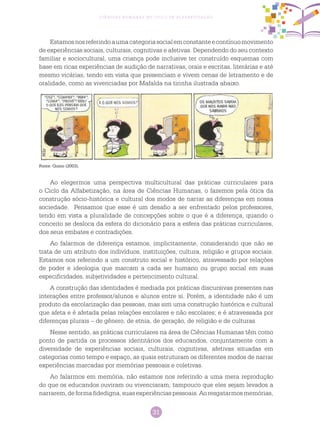 31
Ciências Humanas no Ciclo de Alfabetização
Estamosnosreferindoaumacategoriasocialemconstanteecontínuomovimento
de experiências sociais, culturais, cognitivas e afetivas. Dependendo do seu contexto
familiar e sociocultural, uma criança pode inclusive ter construído esquemas com
base em ricas experiências de audição de narrativas, orais e escritas, literárias e até
mesmo vicárias, tendo em vista que presenciam e vivem cenas de letramento e de
oralidade, como as vivenciadas por Mafalda na tirinha ilustrada abaixo.
Fonte: Quino (2003).
Ao elegermos uma perspectiva multicultural das práticas curriculares para
o Ciclo da Alfabetização, na área de Ciências Humanas, o fazemos pela ótica da
construção sócio-histórica e cultural dos modos de narrar as diferenças em nossa
sociedade. Pensamos que esse é um desafio a ser enfrentado pelos professores,
tendo em vista a pluralidade de concepções sobre o que é a diferença, quando o
conceito se desloca da esfera do dicionário para a esfera das práticas curriculares,
dos seus embates e contradições.
Ao falarmos de diferença estamos, implicitamente, considerando que não se
trata de um atributo dos indivíduos, instituições, cultura, religião e grupos sociais.
Estamos nos referindo a um construto social e histórico, atravessado por relações
de poder e ideologia que marcam a cada ser humano ou grupo social em suas
especificidades, subjetividades e pertencimento cultural.
A construção das identidades é mediada por práticas discursivas presentes nas
interações entre professor/alunos e alunos entre si. Porém, a identidade não é um
produto da escolarização das pessoas, mas sim uma construção histórica e cultural
que afeta e é afetada pelas relações escolares e não escolares; e é atravessada por
diferenças plurais – de gênero, de etnia, de geração, de religião e de culturas.
Nesse sentido, as práticas curriculares na área de Ciências Humanas têm como
ponto de partida os processos identitários dos educandos, conjuntamente com a
diversidade de experiências sociais, culturais, cognitivas, afetivas situadas em
categorias como tempo e espaço, as quais estruturam os diferentes modos de narrar
experiências marcadas por memórias pessoais e coletivas.
Ao falarmos em memória, não estamos nos referindo a uma mera reprodução
do que os educandos ouviram ou vivenciaram; tampouco que eles sejam levados a
narrarem,deformafidedigna,suasexperiênciaspessoais.Aoresgatarmosmemórias,
 