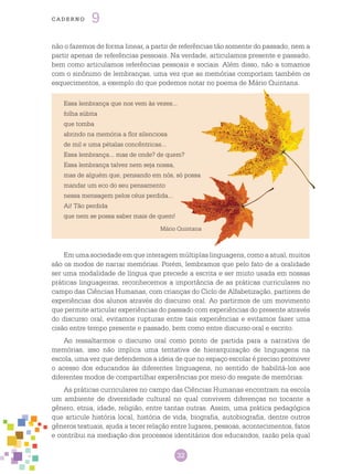 32
cade r n o 9
não o fazemos de forma linear, a partir de referências tão somente do passado, nem a
partir apenas de referências pessoais. Na verdade, articulamos presente e passado,
bem como articulamos referências pessoais e sociais. Além disso, não a tomamos
com o sinônimo de lembranças, uma vez que as memórias comportam também os
esquecimentos, a exemplo do que podemos notar no poema de Mário Quintana.
Em uma sociedade em que interagem múltiplas linguagens, como a atual, muitos
são os modos de narrar memórias. Porém, lembramos que pelo fato de a oralidade
ser uma modalidade de língua que precede a escrita e ser muito usada em nossas
práticas linguageiras, reconhecemos a importância de as práticas curriculares no
campo das Ciências Humanas, com crianças do Ciclo de Alfabetização, partirem de
experiências dos alunos através do discurso oral. Ao partirmos de um movimento
que permite articular experiências do passado com experiências do presente através
do discurso oral, evitamos rupturas entre tais experiências e evitamos fazer uma
cisão entre tempo presente e passado, bem como entre discurso oral e escrito.
Ao ressaltarmos o discurso oral como ponto de partida para a narrativa de
memórias, isso não implica uma tentativa de hierarquização de linguagens na
escola, uma vez que defendemos a ideia de que no espaço escolar é preciso promover
o acesso dos educandos às diferentes linguagens, no sentido de habilitá-los aos
diferentes modos de compartilhar experiências por meio do resgate de memórias.
As práticas curriculares no campo das Ciências Humanas encontram na escola
um ambiente de diversidade cultural no qual convivem diferenças no tocante a
gênero, etnia, idade, religião, entre tantas outras. Assim, uma prática pedagógica
que articule história local, história de vida, biografia, autobiografia, dentre outros
gêneros textuais, ajuda a tecer relação entre lugares, pessoas, acontecimentos, fatos
e contribui na mediação dos processos identitários dos educandos, razão pela qual
Essa lembrança que nos vem às vezes...
folha súbita
que tomba
abrindo na memória a flor silenciosa
de mil e uma pétalas concêntricas...
Essa lembrança... mas de onde? de quem?
Essa lembrança talvez nem seja nossa,
mas de alguém que, pensando em nós, só possa
mandar um eco do seu pensamento
nessa mensagem pelos céus perdida...
Ai! Tão perdida
que nem se possa saber mais de quem!
Mário Quintana
 