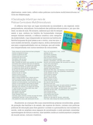 33
Ciências Humanas no Ciclo de Alfabetização
objetivamos, neste texto, refletir sobre práticas curriculares multi/interculturais no
Ciclo de Alfabetização.
A Socialização Infantil por meio de
Práticas Curriculares Multi/Interculturais
A infância tem hoje um lugar reconhecido na sociedade e, em especial, entre
pesquisadores, educadores, formuladores das políticas educacionais e, por que não
dizer, na sala de aula. No entanto, sabemos que não foi sempre
assim e que, embora na história da humanidade crianças
sempre tenham existido, a infância constitui uma categoria
da modernidade, cuja compreensão se inscreve na história da
família burguesa da qual passa a ser o centro, uma vez que, o
novo modelo de família, surgido à época, atribui diretamente
aos pais a responsabilidade com as crianças, que até então
era compartilhada com outros membros da comunidade.
Atualmente as crianças têm suas características próprias reconhecidas, gozam
de proteção das famílias e do estado, são sujeitos de direito, contam com políticas
públicas de educação para lhes garantir o acesso e a permanência com sucesso na
escola, onde se ampliam seus espaços de socialização e onde precisam consolidar
aprendizagens de leitura e escrita, mas também construir conhecimentos a respeito
do mundo social, cultural e histórico.
Reprodução
Toda criança do mundo deve ser bem protegida
Contra os rigores do tempo
Contra os rigores da vida.
Criança tem que ter nome
Criança tem que ter lar
Ter saúde e não ter fome
Ter segurança e estudar.
Não é questão de querer nem questão de concordar
Os direitos das crianças todos tem de respeitar.
Direito de perguntar... ter alguém pra responder.
A criança tem direito de querer tudo saber.
A criança tem direito até de ser diferente.
E tem que ser bem aceita seja sadia ou doente.
Tem direito à atenção
Direito de não ter medos
Direito a livros e a pão
Direito de ter brinquedos.
Mas a criança também tem o direito de sorrir.
Correr na beira do mar, ter lápis de colorir...
Ver uma estrela cadente, filme que tem robô,
Ganhar um lindo presente, ouvir histórias do avô.
Descer no escorregador, fazer bolha de sabão.
Sorvete, se faz calor, brincar de adivinhação.
Morango com chantilly, ver mágica de cartola,
O canto do bem-te-vi, bola, bola, bola, bola!
Lamber fundo da panela
Ser tratada com afeição
Ser alegre e tagarela
Poder também dizer não!
Carrinho, jogos, bonecas, montar um jogo de armar,
Amarelinha, petecas, e uma corda de pular.
Um passeio de canoa, pão lambuzado de mel,
Ficar um pouquinho à toa... contar
estrelas no céu...
Ficar lendo revistinha,
Um amigo inteligente,
Pipa na ponta da linha,
Um bom dum cachorro quente.
Festejar o aniversário, com bala, bolo e balão!
Brincar com muitos amigos, dar uns pulos no colchão.
Livros com muita figura,
Fazer viagem de trem,
Um pouquinho de aventura...
Alguém, para querer bem...
Festinha de São João, com fogueira e com bombinha,
Pé de moleque e rojão, com quadrilha e bandeirinha.
Andar debaixo de chuva,
Ouvir música e dançar.
Ver carreiro de saúva,
Sentir o cheiro do mar.
Pisar descalça no barro,
Comer frutas no pomar,
Ver casa de João-de-barro,
Noite de muito luar.
Ter tempo para fazer nada, ter quem penteie os cabelos,
Ficar um tempo calada... Falar pelos cotovelos.
E quando a noite chegar, um bom banho, bem quentinho,
Sensação de bem estar... de preferência com colinho.
Uma camisa macia,
Uma canção de ninar,
Uma história bem bonita,
Então, dormir e sonhar...
Embora eu não seja rei, decreto, neste país,
Que toda, toda criança tem direito a ser feliz!
 