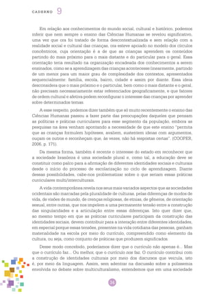 34
cade r n o 9
Em relação aos conhecimentos do mundo social, cultural e histórico, podemos
inferir que nem sempre o ensino das Ciências Humanas se revelou significativo,
uma vez que ora foi tratado de forma descontextualizada e sem relação com a
realidade social e cultural das crianças, ora esteve apoiado no modelo dos círculos
concêntricos, cuja orientação é a de que as crianças aprendem os conteúdos
partindo do mais próximo para o mais distante e do particular para o geral. Essa
orientação teria resultado na organização encadeada dos conhecimentos a serem
ensinados, como se a aprendizagem das crianças acontecesse linearmente, partindo
de um menor para um maior grau de complexidade dos contextos, apresentados
sequencialmente: família, escola, bairro, cidade e assim por diante. Essa ideia
desconsidera que o mais próximo e o particular, bem como o mais distante e o geral,
não precisam necessariamente estar referenciados geograficamente, e que fatores
de ordem cultural e afetiva podem reconfigurar o interesse das crianças por aprender
sobre determinados temas.
A esse respeito, podemos dizer também que só muito recentemente o ensino das
Ciências Humanas passou a fazer parte das preocupações daqueles que pensam
as políticas e práticas curriculares para esse segmento da população, embora as
pesquisas na área venham apontando a necessidade de que este ensino “permita
que as crianças formulem hipóteses, avaliem, sustentem ideias com argumentos,
ouçam os outros e reconheçam que, às vezes, não há respostas certas”. (COOPER,
2006, p. 171).
Da mesma forma, também é recente o interesse do estado em reconhecer que
a sociedade brasileira é uma sociedade plural e, como tal, a educação deve se
constituir como palco para a afirmação de diferentes identidades sociais e culturais
desde o início do processo de escolarização no ciclo de aprendizagem. Diante
dessas possibilidades, cabe-nos problematizar sobre o que seriam essas práticas
curriculares multi/interculturais.
A vida contemporânea revela nos seus mais variados aspectos que as sociedades
ocidentais são marcadas pela pluralidade de culturas, pelas diferenças de modos de
vida, de visões de mundo, de crenças religiosas, de etnias, de gêneros, de orientação
sexual, entre outras, que nos impelem a uma permanente tensão entre a construção
das singularidades e a articulação entre essas diferenças. Isto quer dizer que,
ao mesmo tempo em que as práticas curriculares participam da construção das
identidades sociais, devem contribuir para a interação entre diferentes identidades,
em especial porque essas tensões, presentes na vida cotidiana das pessoas, ganham
materialidade na escola por meio do currículo, compreendido como elemento da
cultura, ou seja, como conjunto de práticas que produzem significados.
Desse modo concebido, poderíamos dizer que o currículo não apenas é... Mas
que o currículo faz... Ou melhor, que o currículo nos faz. O currículo contribui com
a construção de identidades culturais por meio dos discursos que veicula, isto
é, por meio da linguagem. Assim, sem adentrar na discussão sobre a polissemia
envolvida no debate sobre multiculturalismo, entendemos que em uma sociedade
 
