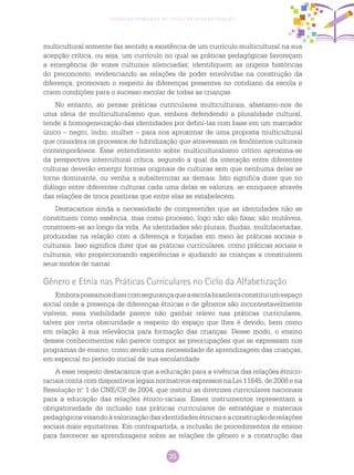 35
Ciências Humanas no Ciclo de Alfabetização
multicultural somente faz sentido a existência de um currículo multicultural na sua
acepção crítica, ou seja, um currículo no qual as práticas pedagógicas favoreçam
a emergência de vozes culturais silenciadas; identifiquem as origens históricas
do preconceito, evidenciando as relações de poder envolvidas na construção da
diferença; promovam o respeito às diferenças presentes no cotidiano da escola e
criem condições para o sucesso escolar de todas as crianças.
No entanto, ao pensar práticas curriculares multiculturais, afastamo-nos de
uma ideia de multiculturalismo que, embora defendendo a pluralidade cultural,
tende à homogeneização das identidades por defini-las com base em um marcador
único – negro, índio, mulher – para nos aproximar de uma proposta multicultural
que considera os processos de hibridização que atravessam os fenômenos culturais
contemporâneos. Esse entendimento sobre multiculturalismo crítico aproxima-se
da perspectiva intercultural crítica, segundo a qual da interação entre diferentes
culturas deverão emergir formas originais de culturas sem que nenhuma delas se
torne dominante, ou venha a subalternizar as demais. Isto significa dizer que no
diálogo entre diferentes culturas cada uma delas se valoriza, se enriquece através
das relações de troca positivas que entre elas se estabelecem.
Destacamos ainda a necessidade de compreender que as identidades não se
constituem como essência, mas como processo, logo não são fixas; são mutáveis,
constroem-se ao longo da vida. As identidades são plurais, fluidas, multifacetadas,
produzidas na relação com a diferença e forjadas em meio às práticas sociais e
culturais. Isso significa dizer que as práticas curriculares, como práticas sociais e
culturais, vão proporcionando experiências e ajudando as crianças a construírem
seus modos de narrar.
Gênero e Etnia nas Práticas Curriculares no Ciclo da Alfabetização
Emborapossamosdizercomsegurançaqueaescolabrasileiraconstituiumespaço
social onde a presença de diferenças étnicas e de gêneros são incontestavelmente
visíveis, essa visibilidade parece não ganhar relevo nas práticas curriculares,
talvez por certa obscuridade a respeito do espaço que lhes é devido, bem como
em relação à sua relevância para formação das crianças. Desse modo, o ensino
desses conhecimentos não parece compor as preocupações que se expressam nos
programas de ensino, como sendo uma necessidade de aprendizagem das crianças,
em especial no período inicial de sua escolaridade.
A esse respeito destacamos que a educação para a vivência das relações étnico-
raciais conta com dispositivos legais normativos expressos na Lei 11645, de 2008 e na
Resolução n.o
1 do CNE/CP, de 2004, que institui as diretrizes curriculares nacionais
para a educação das relações étnico-raciais. Esses instrumentos representam a
obrigatoriedade de inclusão nas práticas curriculares de estratégias e materiais
pedagógicosvisandoàvalorizaçãodasidentidadesétnicaseaconstruçãoderelações
sociais mais equitativas. Em contrapartida, a inclusão de procedimentos de ensino
para favorecer as aprendizagens sobre as relações de gênero e a construção das
 