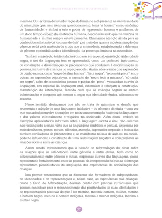 37
Ciências Humanas no Ciclo de Alfabetização
meninas. Outra forma de invisibilização do feminino está presente na universalidade
do masculino que, sem nenhum questionamento, toma ‘o homem’ como sinônimo
de ‘humanidade’ e atribui a este o poder de representar homens e mulheres, de
um dado tempo-espaço da existência humana, desconsiderando que na história da
humanidade a mulher sempre esteve presente. Chamamos atenção ainda para os
conhecidos substantivos ‘comuns de dois’ por meio dos quais a indeterminação dos
gêneros se dá pela ausência do artigo que o antecederia, estabelecendo a diferença
de gêneros e possibilitando a identificação da presença feminina na sociedade.
Tambémemrelaçãoàsidentidadesétnicase,emespecial,emrelaçãoàidentidade
negra, o uso da linguagem tem se apresentado como um poderoso instrumento
de construção e disseminação de preconceitos que conduzem à discriminação de
pessoas, inclusive de crianças no espaço escolar. Assim, observamos que expressões
de cunho racista, como “negro de alma branca”; “lista negra”, “a coisa tá preta”, entre
outras; as expressões pejorativas, a exemplo de “negro fede a macaco”, “só podia
ser negro”, além de brincadeiras jocosas e piadas de “preto”, veiculadas através da
linguagem, em especial da linguagem oral, estimulam e reforçam a construção/
manutenção de estereótipos, fazendo com que as crianças negras se sintam
inferiorizadas e cheguem até mesmo a negar sua identidade étnica, afirmando-se
brancas.
Nesse sentido, destacamos que não se trata de minimizar o desafio que
representa a adoção de uma linguagem inclusiva – do gênero e da etnia – uma vez
que esta adesão envolve alterações em toda uma construção histórica da linguagem
e dos valores culturalmente arraigados na sociedade. Além disso, embora os
exemplos apresentados informem sobre a linguagem escrita e oral, não estamos
nos restringindo a estas, visto que as linguagens simbólica e gestual, expressas por
meio de olhares, gestos, toques, silêncios, atenção, expressões corporais e faciais são
também reveladoras de preconceitos e, se manifestas na sala de aula ou na escola,
poderão influenciar a construção de uma autoimagem negativa e comprometer as
relações sociais entre as crianças.
Assim sendo, consideramos que o desafio de reformulação do olhar sobre
as relações que se estabelecem entre gêneros e entre etnias, bem como no
entrecruzamento entre gêneros e etnias, expressas através das linguagens, possa
representar o fortalecimento, entre as pessoas, da compreensão de que as diferenças
representam possibilidades de ampliação das experiências de socialização das
crianças.
Isso porque entendemos que os discursos são formadores de subjetividades,
de identidades e de representações e, nesse caso, as experiências das crianças,
desde o Ciclo de Alfabetização, deverão contar com práticas curriculares que
possam contribuir para o reconhecimento das positividades de suas identidades e
de representações positivas do que é ser menino, menina, homem, mulher, menino
e homem negro, menino e homem indígena, menina e mulher indígena, menina e
mulher negra.
 
