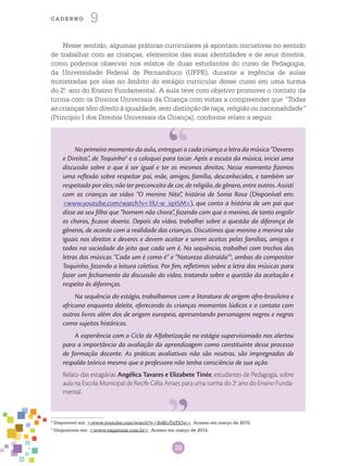 38
cade r n o 9
No primeiro momento da aula, entreguei a cada criança a letra da música “Deveres
e Direitos”, de Toquinho2
e a coloquei para tocar. Após a escuta da música, iniciei uma
discussão sobre o que é ser igual e ter os mesmos direitos. Nesse momento fizemos
uma reflexão sobre respeitar pai, mãe, amigos, família, desconhecidos, e também ser
respeitado por eles; não ter preconceito de cor, de religião, de gênero, entre outros. Assisti
com as crianças ao vídeo “O menino Nito”, história de Sonia Rosa (Disponível em:
<www.youtube.com/watch?v=1lU-w_iq45M>), que conta a história de um pai que
disse ao seu filho que “homem não chora”, fazendo com que o menino, de tanto engolir
os choros, ficasse doente. Depois do vídeo, trabalhei sobre a questão da diferença de
gêneros, de acordo com a realidade das crianças. Discutimos que menino e menina são
iguais nos direitos e deveres e devem aceitar e serem aceitos pelas famílias, amigos e
todos na sociedade do jeito que cada um é. Na sequência, trabalhei com trechos das
letras das músicas “Cada um é como é” e “Natureza distraída”3
, ambas do compositor
Toquinho, fazendo a leitura coletiva. Por fim, refletimos sobre a letra das músicas para
fazer um fechamento da discussão do vídeo, tratando sobre a questão da aceitação e
respeito às diferenças.
Na sequência do estágio, trabalhamos com a literatura de origem afro-brasileira e
africana enquanto deleite, oferecendo às crianças momentos lúdicos e o contato com
outros livros além dos de origem europeia, apresentando personagens negros e negras
como sujeitos históricos.
A experiência com o Ciclo de Alfabetização no estágio supervisionado nos alertou
para a importância da avaliação da aprendizagem como constituinte desse processo
de formação docente. As práticas avaliativas não são neutras, são impregnadas de
respaldo teórico mesmo que a professora não tenha consciência de sua ação.
Relato das estagiárias Angélica Tavares e Elizabete Tinée, estudantes de Pedagogia, sobre
aula na Escola Municipal de Recife Célia Arraes para uma turma do 2.o
ano do Ensino Funda-
mental.
Nesse sentido, algumas práticas curriculares já apontam iniciativas no sentido
de trabalhar com as crianças, elementos das suas identidades e de seus direitos,
como podemos observar nos relatos de duas estudantes do curso de Pedagogia,
da Universidade Federal de Pernambuco (UFPE), durante a regência de aulas
ministradas por elas no âmbito do estágio curricular desse curso em uma turma
do 2.o
ano do Ensino Fundamental. A aula teve com objetivo promover o contato da
turma com os Direitos Universais da Criança com vistas a compreender que “Todas
as crianças têm direito à igualdade, sem distinção de raça, religião ou nacionalidade”
(Princípio I dos Direitos Universais da Criança), conforme relato a seguir.
2
Disponível em: <www.youtube.com/watch?v=Si4EuTqTjCw>. Acesso em março de 2015.
3
Disponíveis em: <www.vagalume.com.br>. Acesso em março de 2015.
 