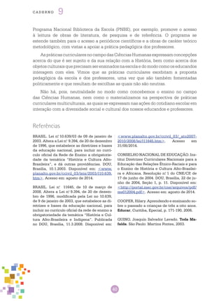 40
cade r n o 9
Programa Nacional Biblioteca da Escola (PNBE), por exemplo, promove o acesso
à leitura de obras de literatura, de pesquisa e de referência. O programa se
estende também para o acesso a periódicos científicos e a obras de caráter teórico
metodológico, com vistas a apoiar a prática pedagógica dos professores.
AspráticascurricularesnocampodasCiênciasHumanasexpressamconcepções
acerca do que é ser sujeito e da sua relação com a História, bem como acerca dos
objetos culturais que precisam ser ensinados na escola e do modo como os educandos
interagem com eles. Vimos que as práticas curriculares exorbitam a proposta
pedagógica da escola e dos professores, uma vez que são também fomentadas
politicamente e que resultam de escolhas as quais não são neutras.
Não há, pois, neutralidade no modo como concebemos o ensino no campo
das Ciências Humanas, nem como o materializamos na perspectiva de práticas
curriculares multiculturais, as quais se expressam nas ações do cotidiano escolar em
interação com a diversidade social e cultural dos nossos educandos e professores.
Referências
BRASIL. Lei n.o
10.639/03 de 09 de janeiro de
2003. Altera a Lei n.o
9.394, de 20 de dezembro
de 1996, que estabelece as diretrizes e bases
da educação nacional, para incluir no currí-
culo oficial da Rede de Ensino a obrigatorie-
dade da temática “História e Cultura Afro-
Brasileira”, e dá outras providências. DOU,
Brasília, 10.1.2003. Disponível em: <www.
planalto.gov.br/ccivil_03/leis/2003/l10.639.
htm>. Acesso em: agosto de 2014.
BRASIL. Lei n.o
11645, de 10 de março de
2008. Altera a Lei n.o
9.394, de 20 de dezem-
bro de 1996, modificada pela Lei no 10.639,
de 9 de janeiro de 2003, que estabelece as di-
retrizes e bases da educação nacional, para
incluir no currículo oficial da rede de ensino a
obrigatoriedade da temática “História e Cul-
tura Afro-Brasileira e Indígena”. Publicada
no DOU, Brasília, 11.3.2008. Disponível em:
<www.planalto.gov.br/ccivil_03/_ato2007-
2010/2008/lei/l11645.htm>. Acesso em
31/08/2014.
CONSELHO NACIONAL DE EDUCAÇÃO. Ins-
titui Diretrizes Curriculares Nacionais para a
Educação das Relações Étnico-Raciais e para
o Ensino de História e Cultura Afro-Brasilei-
ra e Africana. Resolução n.o
1 do CNE/CP, de
17 de junho de 2004. DOU, Brasília, 22 de ju-
nho de 2004, Seção 1, p. 11. Disponível em:
<http://portal.mec.gov.br/cne/arquivos/pdf/
res012004.pdf>. Acesso em: agosto de 2014.
COOPER, Hilary. Aprendendo e ensinando so-
bre o passado a crianças de três a oito anos.
Educar, Curitiba, Epecial, p. 171-190, 2006.
QUINO, Joaquín Salvador Lavado. Toda Ma-
falda. São Paulo: Martins Fontes, 2003.
 