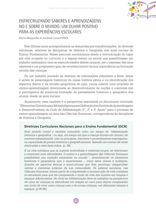41
Ciências Humanas no Ciclo de Alfabetização
Entrecruzando Saberes e Aprendizagens
no e sobre o Mundo: um olhar positivo
para as experiências escolares
Marta Margarida de Andrade Lima/UFRPE
Diretrizes Curriculares Nacionais para o Ensino Fundamental (DCN)
Esse período inicial é também entendido como um tempo de “alfabetização
histórica e geográfica”, ou seja, um tempo em que a criança entrará em contato, de
maneira sistematizada, com os princípios, conceitos e procedimentos empregados,
na capacidade de pensar histórica e geograficamente, fazendo uso intenso de obras
destinadas a essa faixa etária. (p. 88)
É na vida cotidiana que os sujeitos (individuais e coletivos) atuam, se relacionam
e constroem suas identidades. O ensino e a aprendizagem das Ciências Humanas
possibilitam sua inserção consciente no mundo – reconhecendo os elementos
históricos e geográficos que o caracterizam – como seres únicos e múltiplos,
dotados de aspectos étnicos e socioculturais que lhes permitam compartilhar
valores e memórias próprias da sua comunidade. Os saberes escolares, nas
Ciências Humanas, devem partir da compreensão e reconstrução da vida cotidiana
do estudante para que ele compreenda o modo de vida dos sujeitos em tempos e
espaços diferenciados. No Ciclo de Alfabetização deve-se trabalhar na perspectiva
de como as crianças se identificam em relação ao outro para depois compararem
seu modo de viver como criança com o de outras crianças, em diferentes tempos e
espaços. (p.80-90)
Nos últimos anos acompanhamos as demandas por transformações, de diversas
naturezas, relativas às disciplinas de História e Geografia nos anos iniciais do
Ensino Fundamental. Nesse percurso encontramos desde a reivindicação do lugar
por elas ocupado no currículo e o espaço-tempo na escola que possibilitasse um
trabalho sistemático com as especificidades destes campos, até o repensar dos seus
objetivos e um progressivo grau de reconhecimento da sua importância na formação
escolar das crianças.
De um trabalho pautado no domínio de informações referentes a fatos, datas
e ações de personagens históricos da nossa história pátria e na identificação dos
aspectos físicos e da divisão geopolítica do país, vimos crescer uma proposta de
ensino-aprendizagem direcionada ao desenvolvimento de noções e conceitos sob
a prerrogativa da potencial formação do pensamento histórico e geográfico dos
alunos, desde os anos iniciais.
Atualmente, essa também é a perspectiva assinalada no documento intitulado
“ElementosConceituaiseMetodológicosparaDefiniçãodosDireitosdeAprendizagem
e Desenvolvimento do Ciclo de Alfabetização (1.o
, 2.o
e 3.o
Anos)” para o processo de
ensino aprendizagem na área das Ciências Humanas, correspondente às disciplinas
de História e Geografia.
 