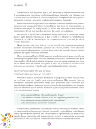 42
cade r n o 9
Identificamos, nos destaques das DCNs, definições e direcionamentos quanto
à aprendizagem de conceitos e noções específicas da Geografia e da História, bem
como os sentidos conferidos à sua articulação com as experiências dos sujeitos –
professores e alunos – enquanto condicionantes para sua formação.
Reconhecemos então que os vínculos estabelecidos entre os saberes e as práticas
docentes com os aspectos teórico-metodológicos das áreas de conhecimento e a
ênfase na efetivação do protagonismo do aluno, são apontados como elementos
estruturantes de um bem sucedido processo de ensino-aprendizagem.
Ao reconhecer as relações indissociáveis de tais elementos, sobressai aos nossos
olhos a ação docente voltada para o que se está a se chamar de “alfabetização
histórica e geográfica” das crianças, na perspectiva da sua contribuição para a
“leitura de mundo”.
Nesse sentido, esse texto dialoga com as experiências docentes nas salas de
aula dos anos iniciais analisadas a partir de uma “leitura positiva” sobre o trabalho
com os conceitos basilares das referidas áreas, como por exemplo tempo e espaço,
por meio de alguns conteúdos escolares.
Como nos ensina Charlot (2005), partir de uma leitura positiva das experiências
vividas significa perscrutar o realizado, observar como é feito e questionar por que é
deste modo e não de outro, além de perguntar o que se espera alcançar com o que
se faz. Deste modo estaríamos dialogando a partir de experiências socioculturais,
sobretudo, as escolares, evitando assim explicações pelo viés da carência.
Saberes mobilizados em sala de aula:
modos de olhar para o que ensinamos
O trabalho com as disciplinas de História e Geografia nos anos iniciais ainda
se configura como um desafio para muitos professores. Não obstante haja um
movimento crescente apresentado tanto pelas pesquisas como observado nas
experiências escolares, quanto ao reconhecimento da aprendizagem de crianças
sobre os diferentes modos de viver e conviver construídos pelas sociedades, nestes
e em outros tempos e lugares.
1.	 Como ensinamos História e Geografia nas salas de aula?
2.	 O que devemos conhecer, ou melhor, como nos preparamos para ensiná-las?
3.	 O que esperamos como aprendizagem dos nossos alunos?
4.	 Como selecionamos o que deve ser ensinado?
Estes questionamentos são cada vez mais comuns nas escolas, deixando à mos-
tra evidências do enfrentamento diário de um desafio construído por vários fatores,
desde aqueles que se explicam pela tradição escolar e pela história da instituciona-
lização dessas disciplinas, até o entendimento político e sociocultural acerca dos
propósitos de formação escolar, pretendidos em diferentes momentos históricos.
 