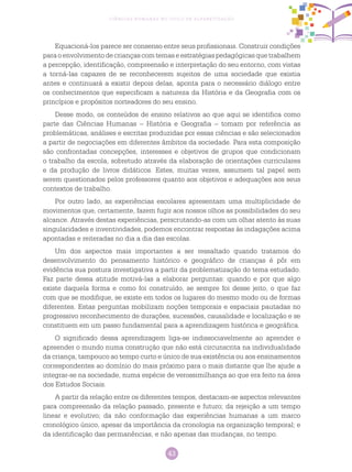 43
Ciências Humanas no Ciclo de Alfabetização
Equacioná-los parece ser consenso entre seus profissionais. Construir condições
paraoenvolvimento decriançascomtemas eestratégias pedagógicasquetrabalhem
a percepção, identificação, compreensão e interpretação do seu entorno, com vistas
a torná-las capazes de se reconhecerem sujeitos de uma sociedade que existia
antes e continuará a existir depois delas, aponta para o necessário diálogo entre
os conhecimentos que especificam a natureza da História e da Geografia com os
princípios e propósitos norteadores do seu ensino.
Desse modo, os conteúdos de ensino relativos ao que aqui se identifica como
parte das Ciências Humanas – História e Geografia – tomam por referência as
problemáticas, análises e escritas produzidas por essas ciências e são selecionados
a partir de negociações em diferentes âmbitos da sociedade. Para esta composição
são confrontadas concepções, interesses e objetivos de grupos que condicionam
o trabalho da escola, sobretudo através da elaboração de orientações curriculares
e da produção de livros didáticos. Estes, muitas vezes, assumem tal papel sem
serem questionados pelos professores quanto aos objetivos e adequações aos seus
contextos de trabalho.
Por outro lado, as experiências escolares apresentam uma multiplicidade de
movimentos que, certamente, fazem fugir aos nossos olhos as possibilidades do seu
alcance. Através destas experiências, perscrutando-as com um olhar atento às suas
singularidades e inventividades, podemos encontrar respostas às indagações acima
apontadas e reiteradas no dia a dia das escolas.
Um dos aspectos mais importantes a ser ressaltado quando tratamos do
desenvolvimento do pensamento histórico e geográfico de crianças é pôr em
evidência sua postura investigativa a partir da problematização do tema estudado.
Faz parte dessa atitude motivá-las a elaborar perguntas: quando e por que algo
existe daquela forma e como foi construído, se sempre foi desse jeito, o que faz
com que se modifique, se existe em todos os lugares do mesmo modo ou de formas
diferentes. Estas perguntas mobilizam noções temporais e espaciais pautadas no
progressivo reconhecimento de durações, sucessões, causalidade e localização e se
constituem em um passo fundamental para a aprendizagem histórica e geográfica.
O significado dessa aprendizagem liga-se indissociavelmente ao aprender e
apreender o mundo numa construção que não está circunscrita na individualidade
da criança, tampouco ao tempo curto e único de sua existência ou aos ensinamentos
correspondentes ao domínio do mais próximo para o mais distante que lhe ajude a
integrar-se na sociedade, numa espécie de verossimilhança ao que era feito na área
dos Estudos Sociais.
A partir da relação entre os diferentes tempos, destacam-se aspectos relevantes
para compreensão da relação passado, presente e futuro; da rejeição a um tempo
linear e evolutivo; da não conformação das experiências humanas a um marco
cronológico único, apesar da importância da cronologia na organização temporal; e
da identificação das permanências, e não apenas das mudanças, no tempo.
 