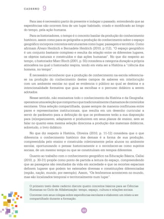 44
cade r n o 9
O primeiro texto deste caderno discute quatro conceitos básicos para as Ciências
Humanas no Ciclo de Alfabetização: tempo, espaço, cultura e relações sociais.
Converse com seus colegas sobre experiências escolares e elaborem um relato a ser
compartilhado durante a formação.
Para isso é necessário partir do presente e indagar o passado, entendendo que as
experiências não ocorrem fora de um lugar habitado, criado e modificado ao longo
do tempo, pela ação humana.
Para os historiadores, o tempo é o conceito basilar da produção do conhecimento
histórico, assim como para os geógrafos a produção do conhecimento sobre o espaço
geográfico incorpora conceitos estruturantes como lugar, paisagem e território. Como
afirmam Álvaro Heidrich e Bernadete Heidrich (2010, p.112), “O espaço geográfico
é um conjunto bastante complexo e resulta da relação entre os diferentes lugares,
os objetos naturais e construídos e das ações humanas”. No que diz respeito ao
tempo, o historiador Marc Bloch (2001, p. 55) considera a categoria duração a própria
atmosfera na qual o historiador respira, tendo em vista ser a História a “ciência dos
homens, no tempo”.
É necessário reconhecer que a produção de conhecimento na escola referencia-
se na produção do conhecimento destes campos de saberes em interlocução
com um ambiente escolar no qual se evidencia o público ao qual se destina e a
intencionalidade formativa que guia as escolhas e o percurso didático a serem
adotados.
Nesse sentido, não ensinamos todo o conhecimento da História e da Geografia:
operamosumaseleçãoquecomportaoquetradicionalmentechamamosdeconteúdos
escolares. Uma seleção compartilhada, quase sempre de maneira conflituosa entre
pares e representantes institucionais, que resulta em um desenho curricular a
servir de parâmetro para a definição do que os professores terão a sua disposição
para (re)organizarem, adaptarem e produzirem em seus planos de ensino, sem se
falar no quanto essa mesma seleção direciona a produção dos materiais didáticos,
sobretudo, o livro didático.
No que diz respeito à História, Oliveira (2010, p. 11-12) considera que o que
diferencia o conhecimento histórico dos demais é a forma de sua produção,
compreendida pelo ensino e construída coletivamente pelos alunos no ambiente
escolar, oportunizando o pensar historicamente e o reconhecer-se como sujeitos
sociais, de um mesmo tempo ou que se constituíram em tempos diferentes.
Quanto ao trabalho com o conhecimento geográfico na Educação Básica, Callai
(2010, p. 30-31) propõe como ponto de partida a leitura do espaço, compreendendo
que as paisagens são resultados da vida em sociedade e que os recortes espaciais
definem lugares que podem ter extensões diversas e constituições diferenciadas
(região, nação, mundo, por exemplo). Assim, “Os fenômenos acontecem no mundo,
mas são localizados temporal e territorialmente num lugar”.
 
