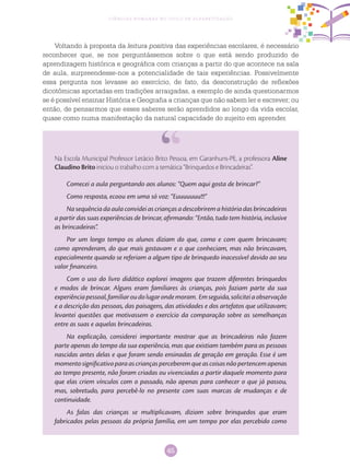 45
Ciências Humanas no Ciclo de Alfabetização
Voltando à proposta da leitura positiva das experiências escolares, é necessário
reconhecer que, se nos perguntássemos sobre o que está sendo produzido de
aprendizagem histórica e geográfica com crianças a partir do que acontece na sala
de aula, surpreendesse-nos a potencialidade de tais experiências. Possivelmente
essa pergunta nos levasse ao exercício, de fato, da desconstrução de reflexões
dicotômicas aportadas em tradições arraigadas, a exemplo de ainda questionarmos
se é possível ensinar História e Geografia a crianças que não sabem ler e escrever; ou
então, de pensarmos que esses saberes serão aprendidos ao longo da vida escolar,
quase como numa manifestação da natural capacidade do sujeito em aprender.
Comecei a aula perguntando aos alunos: “Quem aqui gosta de brincar?”
Como resposta, ecoou em uma só voz: “Euuuuuuu!!!”
Na sequência da aula convidei as crianças a descobrirem a história das brincadeiras
a partir das suas experiências de brincar, afirmando: “Então, tudo tem história, inclusive
as brincadeiras”.
Por um longo tempo os alunos diziam do que, como e com quem brincavam;
como aprenderam, do que mais gostavam e o que conheciam, mas não brincavam,
especialmente quando se referiam a algum tipo de brinquedo inacessível devido ao seu
valor financeiro.
Com o uso do livro didático explorei imagens que trazem diferentes brinquedos
e modos de brincar. Alguns eram familiares às crianças, pois faziam parte da sua
experiênciapessoal,familiaroudolugarondemoram. Emseguida,soliciteiaobservação
e a descrição das pessoas, das paisagens, das atividades e dos artefatos que utilizavam;
levantei questões que motivassem o exercício da comparação sobre as semelhanças
entre as suas e aquelas brincadeiras.
Na explicação, considerei importante mostrar que as brincadeiras não fazem
parte apenas do tempo da sua experiência, mas que existiam também para as pessoas
nascidas antes delas e que foram sendo ensinadas de geração em geração. Esse é um
momentosignificativoparaascriançasperceberemqueascoisasnãopertencemapenas
ao tempo presente, não foram criadas ou vivenciadas a partir daquele momento para
que elas criem vínculos com o passado, não apenas para conhecer o que já passou,
mas, sobretudo, para percebê-lo no presente com suas marcas de mudanças e de
continuidade.
As falas das crianças se multiplicavam, diziam sobre brinquedos que eram
fabricados pelas pessoas da própria família, em um tempo por elas percebido como
Na Escola Municipal Professor Letácio Brito Pessoa, em Garanhuns-PE, a professora Aline
Claudino Brito iniciou o trabalho com a temática “Brinquedos e Brincadeiras”.
 