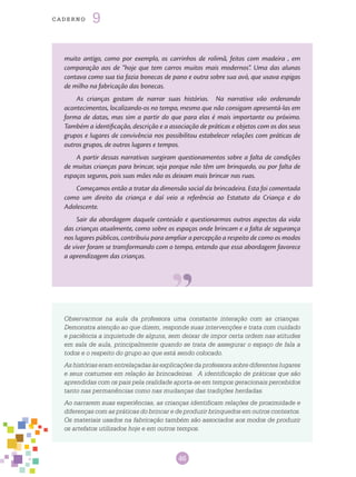 46
cade r n o 9
muito antigo, como por exemplo, os carrinhos de rolimã, feitos com madeira , em
comparação aos de “hoje que tem carros muitos mais modernos”. Uma das alunas
contava como sua tia fazia bonecas de pano e outra sobre sua avó, que usava espigas
de milho na fabricação das bonecas.
As crianças gostam de narrar suas histórias. Na narrativa vão ordenando
acontecimentos, localizando-os no tempo, mesmo que não consigam apresentá-las em
forma de datas, mas sim a partir do que para elas é mais importante ou próximo.
Também a identificação, descrição e a associação de práticas e objetos com os dos seus
grupos e lugares de convivência nos possibilitou estabelecer relações com práticas de
outros grupos, de outros lugares e tempos.
A partir dessas narrativas surgiram questionamentos sobre a falta de condições
de muitas crianças para brincar, seja porque não têm um brinquedo, ou por falta de
espaços seguros, pois suas mães não os deixam mais brincar nas ruas.
Começamos então a tratar da dimensão social da brincadeira. Esta foi comentada
como um direito da criança e daí veio a referência ao Estatuto da Criança e do
Adolescente.
Sair da abordagem daquele conteúdo e questionarmos outros aspectos da vida
das crianças atualmente, como sobre os espaços onde brincam e a falta de segurança
nos lugares públicos, contribuiu para ampliar a percepção a respeito de como os modos
de viver foram se transformando com o tempo, entendo que essa abordagem favorece
a aprendizagem das crianças.
Observarmos na aula da professora uma constante interação com as crianças.
Demonstra atenção ao que dizem, responde suas intervenções e trata com cuidado
e paciência a inquietude de alguns, sem deixar de impor certa ordem nas atitudes
em sala de aula, principalmente quando se trata de assegurar o espaço de fala a
todos e o respeito do grupo ao que está sendo colocado.
As histórias eram entrelaçadas às explicações da professora sobre diferentes lugares
e seus costumes em relação às brincadeiras. A identificação de práticas que são
aprendidas com os pais pela oralidade aporta-se em tempos geracionais percebidos
tanto nas permanências como nas mudanças das tradições herdadas.
Ao narrarem suas experiências, as crianças identificam relações de proximidade e
diferenças com as práticas do brincar e de produzir brinquedos em outros contextos.
Os materiais usados na fabricação também são associados aos modos de produzir
os artefatos utilizados hoje e em outros tempos.
 