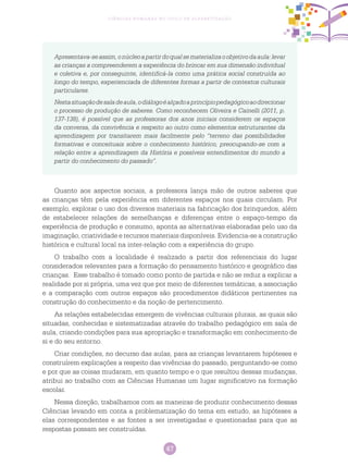 47
Ciências Humanas no Ciclo de Alfabetização
Apresentava-seassim,onúcleoapartirdoqualsematerializaoobjetivodaaula:levar
as crianças a compreenderem a experiência do brincar em sua dimensão individual
e coletiva e, por conseguinte, identificá-la como uma prática social construída ao
longo do tempo, experienciada de diferentes formas a partir de contextos culturais
particulares.
Nestasituaçãodesaladeaula,odiálogoéalçadoaprincípiopedagógicoaodirecionar
o processo de produção de saberes. Como reconhecem Oliveira e Cainelli (2011, p.
137-138), é possível que as professoras dos anos iniciais considerem os espaços
da conversa, da convivência e respeito ao outro como elementos estruturantes da
aprendizagem por transitarem mais facilmente pelo “terreno das possibilidades
formativas e conceituais sobre o conhecimento histórico, preocupando-se com a
relação entre a aprendizagem da História e possíveis entendimentos do mundo a
partir do conhecimento do passado”.
Quanto aos aspectos sociais, a professora lança mão de outros saberes que
as crianças têm pela experiência em diferentes espaços nos quais circulam. Por
exemplo, explorar o uso dos diversos materiais na fabricação dos brinquedos, além
de estabelecer relações de semelhanças e diferenças entre o espaço-tempo da
experiência de produção e consumo, aponta as alternativas elaboradas pelo uso da
imaginação, criatividade e recursos materiais disponíveis. Evidencia-se a construção
histórica e cultural local na inter-relação com a experiência do grupo.
O trabalho com a localidade é realizado a partir dos referenciais do lugar
considerados relevantes para a formação do pensamento histórico e geográfico das
crianças. Esse trabalho é tomado como ponto de partida e não se reduz a explicar a
realidade por si própria, uma vez que por meio de diferentes temáticas, a associação
e a comparação com outros espaços são procedimentos didáticos pertinentes na
construção do conhecimento e da noção de pertencimento.
As relações estabelecidas emergem de vivências culturais plurais, as quais são
situadas, conhecidas e sistematizadas através do trabalho pedagógico em sala de
aula, criando condições para sua apropriação e transformação em conhecimento de
si e do seu entorno.
Criar condições, no decurso das aulas, para as crianças levantarem hipóteses e
construírem explicações a respeito das vivências do passado, perguntando-se como
e por que as coisas mudaram, em quanto tempo e o que resultou dessas mudanças,
atribui ao trabalho com as Ciências Humanas um lugar significativo na formação
escolar.
Nessa direção, trabalhamos com as maneiras de produzir conhecimento dessas
Ciências levando em conta a problematização do tema em estudo, as hipóteses a
elas correspondentes e as fontes a ser investigadas e questionadas para que as
respostas possam ser construídas.
 