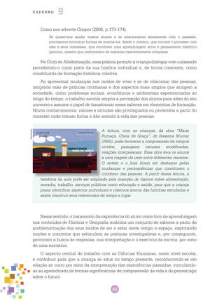 48
cade r n o 9
Como nos adverte Cooper (2006, p.173-174),
Se quisermos ajudar nossos alunos a se relacionarem ativamente com o passado,
precisamos encontrar formas de ensiná-los, desde o começo, que iniciem o processo com
eles e seus interesses, que envolvam uma aprendizagem ativa e pensamento histórico
genuíno, mesmo que embrionário de maneira crescentemente complexa.
No Ciclo de Alfabetização, essa prática permite à criança dialogar com o passado
percebendo-o como parte da sua história individual e, de forma crescente, como
constituinte da formação histórica coletiva.
Ao apresentar mudanças nos modos de viver e se de relacionar das pessoas,
lançando mão de práticas cotidianas e dos aspectos mais amplos que atingem a
sociedade, como problemas sociais, econômicos e ambientais experienciados ao
longo do tempo, o trabalho escolar amplia a percepção dos alunos para além do seu
universo e assume o papel de transformar esses saberes em elementos de formação.
Novos conhecimentos, valores e atitudes são privilegiados ou preteridos a partir do
contexto onde tomam forma e dão sentido à vida das pessoas.
A leitura, com as crianças, da obra “Maria
Fumaça, Cheia de Graça”, de Roseana Murray
(2005), pode favorecer a compreensão de tempos
vividos, paisagens naturais modificadas,
relações interpessoais. Essa obra leva os alunos
a uma viagem de trem entre diferentes cenários.
O ontem e o hoje ficam em destaque pelas
mudanças e permanências que constituem o
cotidiano das pessoas. A partir dessa leitura, a
temática da aula pode ser ampliada pela inserção de tópicos sobre alimentação,
moradia, trabalho, serviços públicos como educação e saúde, para que a criança
possa identificar aspectos individuais e coletivos acerca das histórias estudadas e
assim construir seus referenciais de tempo e lugar.
Nesse sentido, o tratamento da experiência do aluno como foco de aprendizagem
nos conteúdos de História e Geografia mobiliza um conjunto de saberes a partir da
problematização dos seus modos de ser e estar neste tempo e espaço, explorando
noções e conceitos que estimulem as posturas investigativas e, por conseguinte,
permitam a busca de respostas, sua interpretação e o exercício da escrita, por meio
de uma narrativa.
O aspecto central do trabalho com as Ciências Humanas, neste nível escolar,
é contribuir para que a criança se situe no tempo presente, reconhecendo-se em
relação ao outro por meio da interpretação das experiências passadas, vinculando-
as ao aprendizado de formas significativas de compreensão da vida e do pensar/agir
sobre o futuro.
Reprodução
 