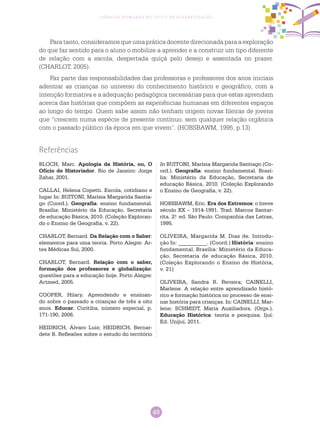 49
Ciências Humanas no Ciclo de Alfabetização
Para tanto, consideramos que uma prática docente direcionada para a exploração
do que faz sentido para o aluno o mobilize a aprender e a construir um tipo diferente
de relação com a escola, despertada quiçá pelo desejo e assentada no prazer.
(CHARLOT, 2005).
Faz parte das responsabilidades das professoras e professores dos anos iniciais
adentrar as crianças no universo do conhecimento histórico e geográfico, com a
intenção formativa e a adequação pedagógica necessárias para que estas aprendam
acerca das histórias que compõem as experiências humanas em diferentes espaços
ao longo do tempo. Quem sabe assim não tenham origem novas fileiras de jovens
que “crescem numa espécie de presente contínuo, sem qualquer relação orgânica
com o passado público da época em que vivem”. (HOBSBAWM, 1995, p.13).
Referências
BLOCH, Marc. Apologia da História, ou, O
Ofício de Historiador. Rio de Janeiro: Jorge
Zahar, 2001.
CALLAI, Helena Copetti. Escola, cotidiano e
lugar In: BUITONI, Marísia Margarida Santia-
go (Coord.). Geografia: ensino fundamental.
Brasília: Ministério da Educação, Secretaria
de educação Básica, 2010. (Coleção Exploran-
do o Ensino de Geografia, v. 22).
CHARLOT, Bernard. Da Relação com o Saber:
elementos para uma teoria. Porto Alegre: Ar-
tes Médicas Sul, 2000.
CHARLOT, Bernard. Relação com o saber,
formação dos professores e globalização:
questões para a educação hoje. Porto Alegre:
Artmed, 2005.
COOPER, Hilary. Aprendendo e ensinan-
do sobre o passado a crianças de três a oito
anos. Educar, Curitiba, número especial, p.
171-190, 2006.
HEIDRICH, Álvaro Luiz; HEIDRICH, Bernar-
dete B. Reflexões sobre o estudo do território
In BUITONI, Marísia Margarida Santiago (Co-
ord.). Geografia: ensino fundamental. Brasí-
lia: Ministério da Educação, Secretaria de
educação Básica, 2010. (Coleção Explorando
o Ensino de Geografia, v. 22).
HOBSBAWM, Eric. Era dos Extremos: o breve
século XX – 1914-1991. Trad. Marcos Santar-
rita. 2.a
ed. São Paulo: Companhia das Letras,
1995.
OLIVEIRA, Margarida M. Dias de. Introdu-
ção In: __________. (Coord.) História: ensino
fundamental. Brasília: Ministério da Educa-
ção, Secretaria de educação Básica, 2010.
(Coleção Explorando o Ensino de História,
v. 21)
OLIVEIRA, Sandra R. Ferreira; CAINELLI,
Marlene. A relação entre aprendizado histó-
rico e formação histórica no processo de ensi-
nar história para crianças. In: CAINELLI, Mar-
lene; SCHMIDT, Maria Auxiliadora. (Orgs.).
Educação Histórica: teoria e pesquisa. Ijuí:
Ed. Unijuí, 2011.
 