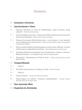 Sumário
07	 Iniciando a Conversa
09	 Aprofundando o Tema
09. Ciências Humanas no Ciclo de Alfabetização: quais conceitos, quais
práticas? – Eleta de Carvalho Freire
21. Os Novos Mapas Culturais e o Ensino das Ciências Humanas nos Primeiros
Anos da Escolaridade – Maria Thereza Didier de Moraes
29. Práticas Curriculares Multi/Interculturais: o que ensinar e o que aprender
com as diferenças em sala de aula? – Eleta de Carvalho Freire, Maria Lúcia Ferreira
de Figueiredo Barbosa
41. Entrecruzando Saberes e Aprendizagens no ensino sobre o Mundo: um olhar
positivo para as experiências escolares – Marta Margarida de Andrade Lima
50. Utilizando Diferentes Linguagens para Compreender o Espaço e Evocar a
Memória Coletica – Geisa Magela Veloso, Patrícia Gonçalves Nery
61. Brinquedos e Brincadeiras na Sala de Aula – Patrícia Gonçalves Nery, Geisa
Magela Veloso
74	 Compartilhando
74. Relato 1
76. Da minha casa à escola eu conheço o mundo – Nelem Orlovski
83. Relato 2
84. Caça ao tesouro – Joicelene da Gloria de Oliveira
88. Tempo-espaço na infância: Vivências compartilhadas – Luciane Ferreira
Mocrosky, Eleta de Carvalho Freire
91	 Para Aprender Mais
102	 Sugestões de Atividades
 