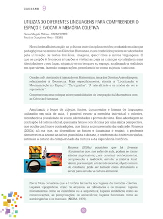 50
cade r n o 9
Utilizando Diferentes Linguagens para Compreender o
Espaço e evocar a Memória Coletiva
Geisa Magela Veloso - UNIMONTES
Patrícia Gonçalves Nery - UEMG
No ciclo de alfabetização, as práticas interdisciplinares têm produzido mudanças
pedagógicasnoensinodasCiênciasHumanas,cujosconteúdospodemserabordados
pela utilização de textos literários, imagens, quadrinhos e outras linguagens. O
que se propõe é favorecer situações e vivências para as crianças construírem suas
identidades e o seu lugar, situando-se no tempo e no espaço, analisando a realidade
em que vivem, fazendo comparações, percebendo-se como sujeitos históricos.
Ocaderno5,destinadoàformaçãoemMatemática,tratadosdireitosaprendizagem
relacionados à Geometria. Mais especificamente, aborda a “Localização e
Movimentação no Espaço”, “Cartografias”, “A lateralidade e os modos de ver e
representar”.
Converse com seus colegas sobre possibilidades de integração da Matemática com
as Ciências Humanas.
Ampliando o leque de objetos, fontes, documentos e formas de linguagem
utilizados em sala de aula, é possível evocar a memória individual e coletiva,
reconhecer a pluralidade de vozes, identidades e pontos de vista. Essa abordagem se
contrapõe à História oficial, que narra fatos e ocorrências por uma única perspectiva,
que oculta conflitos e contradições, que limita a compreensão da realidade. Fonseca
(2003a) afirma que, ao diversificar as fontes e dinamizar o ensino, o professor
democratiza o acesso ao saber, possibilita o debate, o confronto de diferentes visões,
estimula o estudo da complexidade da cultura e da experiência histórica.
Fonseca (2003a) considera que há diversos
documentos que, nas salas de aula, podem se tornar
aliados importantes, para construir conhecimentos,
compreender a realidade, estudar a história local.
Assim,porexemplo,umlivrodereceitas,objetocomum
do cotidiano, pode ser tomado como documento e
servir para estudar a cultura alimentar.
Pierre Nora considera que a História fermenta nos lugares da memória coletiva.
Lugares topográficos, como os arquivos, as bibliotecas e os museus; lugares
monumentais como os cemitérios ou a arquitetura; lugares simbólicos como as
comemorações, as peregrinações, os aniversários; lugares funcionais como as
autobiografias e os manuais. (NORA, 1978).
 