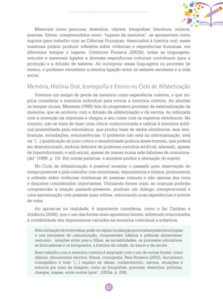 51
Ciências Humanas no Ciclo de Alfabetização
Materiais como gravuras, desenhos, objetos, fotografias, literatura, música,
poemas, filmes, compreendidos como “lugares da memória”, se apresentam como
suporte para trabalho com as Ciências Humanas. Associados à história oral, esses
materiais podem produzir reflexões sobre vivências e experiências humanas, em
diferentes tempos e lugares. Conforme Fonseca (2003b), todas as linguagens,
veículos e materiais ligados a diversas experiências culturais contribuem para a
produção e a difusão de saberes. Ao incorporar essas linguagens no processo de
ensino, o professor reconhece a estreita ligação entre os saberes escolares e a vida
social.
Memória, História Oral, Iconografia e Ensino no Ciclo de Alfabetização
Vivemos um tempo de perda da memória como experiência coletiva, o que im-
plica considerar a memória individual para evocar a memória coletiva. Ao abordar
os tempos atuais, Menezes (1999) fala do progressivo processo de externalização da
memória, que se acelerou com a difusão da alfabetização e da escrita, foi reforçada
com a invenção da imprensa e chegou a seu cume com os registros eletrônicos. No
entanto, não se trata de fazer uma crítica indiscriminada e radical à memória artifi-
cial possibilitada pela informática, que produz base de dados eletrônicos, sem lem-
branças, recordações, reminiscências. O problema não está na informatização, está
na “[...] qualificação do juízo crítico e sensibilidade política desse homem, que poderá
ser desmemoriado, embora detentor de poderosa memória artificial; alienado, apesar
de hiperinformado; e anti-social, apesar de imerso numa rede fabulosa de comunica-
ção” (1999, p. 15). Em outras palavras, a amnésia produz a alienação do sujeito.
No Ciclo de Alfabetização é possível revisitar o passado pela observação do
tempo presente e pelo trabalho com entrevistas, depoimentos e relatos, promovendo
a reflexão sobre vivências cotidianas de pessoas comuns e não apenas dos ricos
e daqueles considerados importantes. Utilizando fontes orais, as crianças poderão
compreender a relação passado-presente, produzir um diálogo intergeracional e
uma aproximação com pessoas mais velhas, valorizando suas experiências e pontos
de vista.
Ao apoiar-se na oralidade, é importante considerar, como o faz Cardoso e
Amâncio (2006), que o uso das fontes orais apresenta limites, sobretudo relacionados
à credibilidade dos depoimentos calcados na memória individual e subjetiva.
Pelautilizaçãodeentrevistas,pode-secaptarmudançasprovocadaspelastecnologias
e nos processos de comunicação, compreender hábitos e práticas alimentares,
vestuário, relações entre pais e filhos, as sociabilidades, os processos educativos,
as brincadeiras e os brinquedos, a história da cidade, do bairro e da escola.
Esse trabalho com a memória coletiva é ampliado com o uso de outras fontes, como
objetos, documentos escritos, filmes, iconografia. Para Fonseca (2003), documento
iconográfico é todo “[...] registro de ideias, conhecimento, valores, situações e
eventos por meio da imagem, como as fotografias, gravuras, desenhos, pinturas,
charges, mapas, entre outros tipos”. (2003a, p. 209).
 