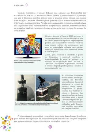 52
cade r n o 9
Quando professores e alunos dedicam sua atenção aos depoimentos dos
moradores da sua rua do seu bairro, da sua cidade, é possível revisitar o passado,
dar voz a diferentes sujeitos, romper com a amnésia social comum aos nossos
dias. Ao tomar as vozes desses sujeitos, pode-se captar a conexão entre memória
individual e memória coletiva. Ao falar sobre um assunto, o indivíduo poderá relatar
sua trajetória de vida, suas lembranças e experiências pessoais, mas também falar
de episódios ligados à memória coletiva e vivenciados pelo conjunto de pessoas da
comunidade.
Oliveira, Almeida e Fonseca (2012) apontam o
caráter persuasivo da imagem fotográfica, que
foi e ainda é bastante explorada na propaganda
política,paraexaltarosfeitospolíticoseconstruir
uma imagem pública dos governantes, que
pode ser manipulada, utilizada para veicular
ideologias e padrões sociais, disseminar ideias
e formar opinião.
Assim, para entender a realidade a partir
de fotografias, é essencial considerar a
intencionalidade de quem as produziu e o
contexto de sua produção; saber “por que” e
“para que” a fotografia foi produzida, analisar
o contexto da produção fotográfica, o cenário, o
enquadramento, etc.
Fonte: <http://www.jequiereporter.com.br/
blog/page/634/?area=podcast>.
Ao comparar fotografias
de um mesmo espaço ge-
ográfico, em diferentes
temporalidades, é possível
analisar-se a construção
histórica deste espaço,
compreender as perma-
nências, mas também fo-
calizar a dinâmica das
transformações que foram
produzidas com o tempo
– transformações que po-
dem ser intencionalmente
realizadas pelo homem,
mas também provocadas
pelo desgaste natural.
Fonte: <http://www.guicheweb.com.br/bondinho/http://www.bondi-
nho.com.br/historia-e-curiosidades/#lightbox[set_5]/5/>.
A fotografia pode se constituir como aliado importante do professor e dos alunos
para análise de fragmentos da realidade enquadrados em uma imagem composta
por pessoas, objetos, roupas, maquiagem, penteados, poses, etc.
 