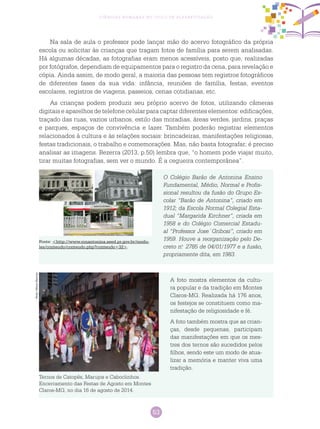 53
Ciências Humanas no Ciclo de Alfabetização
Na sala de aula o professor pode lançar mão do acervo fotográfico da própria
escola ou solicitar às crianças que tragam fotos de família para serem analisadas.
Há algumas décadas, as fotografias eram menos acessíveis, posto que, realizadas
por fotógrafos, dependiam de equipamentos para o registro da cena, para revelação e
cópia. Ainda assim, de modo geral, a maioria das pessoas tem registros fotográficos
de diferentes fases da sua vida: infância, reuniões de família, festas, eventos
escolares, registros de viagens, passeios, cenas cotidianas, etc.
As crianças podem produzir seu próprio acervo de fotos, utilizando câmeras
digitais e aparelhos de telefone celular para captar diferentes elementos: edificações,
traçado das ruas, vazios urbanos, estilo das moradias, áreas verdes, jardins, praças
e parques, espaços de convivência e lazer. Também poderão registrar elementos
relacionados à cultura e às relações sociais: brincadeiras, manifestações religiosas,
festas tradicionais, o trabalho e comemorações. Mas, não basta fotografar; é preciso
analisar as imagens. Bezerra (2013, p.50) lembra que, “o homem pode viajar muito,
tirar muitas fotografias, sem ver o mundo. É a cegueira contemporânea”.
O Colégio Barão de Antonina Ensino
Fundamental, Médio, Normal e Profis-
sional resultou da fusão do Grupo Es-
colar “Barão de Antonina”, criado em
1912; da Escola Normal Colegial Esta-
dual “Margarida Kirchner”, criada em
1958 e do Colégio Comercial Estadu-
al “Professor Jose´Gribosi”, criado em
1959. Houve a reorganização pelo De-
creto n.o
2785 de 04/01/1977 e a fusão,
propriamente dita, em 1983.
Fonte: <http://www.ronantonina.seed.pr.gov.br/modu-
les/conteudo/conteudo.php?conteudo=32>.
PedroVelosoNarciso
Ternos de Catopês, Marujos e caboclinhos.
Encerramento das Festas de Agosto em Montes
Claros-MG, no dia 16 de agosto de 2014.
A foto mostra elementos da cultu-
ra popular e da tradição em Montes
Claros-MG. Realizada há 176 anos,
os festejos se constituem como ma-
nifestação de religiosidade e fé.
A foto também mostra que as crian-
ças, desde pequenas, participam
das manifestações em que os mes-
tres dos ternos são sucedidos pelos
filhos, sendo este um modo de atua-
lizar a memória e manter viva uma
tradição.
 