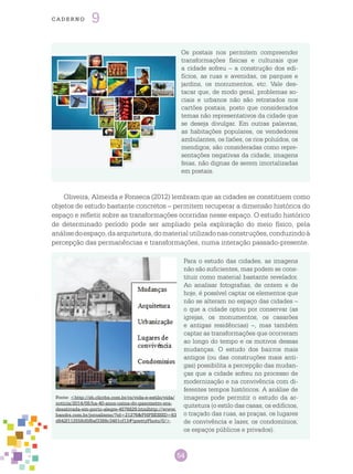 54
cade r n o 9
Os postais nos permitem compreender
transformações físicas e culturais que
a cidade sofreu – a construção dos edi-
fícios, as ruas e avenidas, os parques e
jardins, os monumentos, etc. Vale des-
tacar que, de modo geral, problemas so-
ciais e urbanos não são retratados nos
cartões postais, posto que considerados
temas não representativos da cidade que
se deseja divulgar. Em outras palavras,
as habitações populares, os vendedores
ambulantes, os lixões, os rios poluídos, os
mendigos, são consideradas como repre-
sentações negativas da cidade, imagens
feias, não dignas de serem imortalizadas
em postais.
Oliveira, Almeida e Fonseca (2012) lembram que as cidades se constituem como
objetos de estudo bastante concretos – permitem recuperar a dimensão histórica do
espaço e refletir sobre as transformações ocorridas nesse espaço. O estudo histórico
de determinado período pode ser ampliado pela exploração do meio físico, pela
análisedoespaço,daarquitetura,domaterialutilizadonasconstruções,conduzindoà
percepção das permanências e transformações, numa interação passado-presente.
Fonte: <http://zh.clicrbs.com.br/rs/vida-e-estilo/vida/
noticia/2014/08/ha-40-anos-usina-do-gasometro-era-
desativada-em-porto-alegre-4576829.htmlhttp://www.
bandrs.com.br/jornalismo/?id=21276&PHPSESSID=63
d642f112558d5f8af3388c3481cf13#!prettyPhoto/0/>.
Para o estudo das cidades, as imagens
não são suficientes, mas podem se cons-
tituir como material bastante revelador.
Ao analisar fotografias, de ontem e de
hoje, é possível captar os elementos que
não se alteram no espaço das cidades –
o que a cidade optou por conservar (as
igrejas, os monumentos, os casarões
e antigas residências) –, mas também
captar as transformações que ocorreram
ao longo do tempo e os motivos dessas
mudanças. O estudo dos bairros mais
antigos (ou das construções mais anti-
gas) possibilita a percepção das mudan-
ças que a cidade sofreu no processo de
modernização e na convivência com di-
ferentes tempos históricos. A análise de
imagens pode permitir o estudo da ar-
quitetura (o estilo das casas, os edifícios,
o traçado das ruas, as praças, os lugares
de convivência e lazer, os condomínios,
os espaços públicos e privados).
 