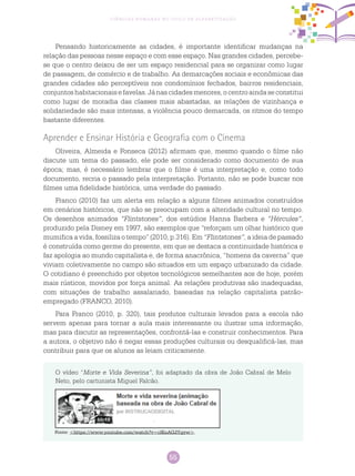 55
Ciências Humanas no Ciclo de Alfabetização
Pensando historicamente as cidades, é importante identificar mudanças na
relação das pessoas nesse espaço e com esse espaço. Nas grandes cidades, percebe-
se que o centro deixou de ser um espaço residencial para se organizar como lugar
de passagem, de comércio e de trabalho. As demarcações sociais e econômicas das
grandes cidades são perceptíveis nos condomínios fechados, bairros residenciais,
conjuntos habitacionais e favelas. Já nas cidades menores, o centro ainda se constitui
como lugar de moradia das classes mais abastadas, as relações de vizinhança e
solidariedade são mais intensas, a violência pouco demarcada, os ritmos do tempo
bastante diferentes.
Aprender e Ensinar História e Geografia com o Cinema
Oliveira, Almeida e Fonseca (2012) afirmam que, mesmo quando o filme não
discute um tema do passado, ele pode ser considerado como documento de sua
época; mas, é necessário lembrar que o filme é uma interpretação e, como todo
documento, recria o passado pela interpretação. Portanto, não se pode buscar nos
filmes uma fidelidade histórica, uma verdade do passado.
Franco (2010) faz um alerta em relação a alguns filmes animados construídos
em cenários históricos, que não se preocupam com a alteridade cultural no tempo.
Os desenhos animados “Flintstones”, dos estúdios Hanna Barbera e “Hércules”,
produzido pela Disney em 1997, são exemplos que “reforçam um olhar histórico que
mumifica a vida, fossiliza o tempo” (2010, p.316). Em “Flintstones”, a ideia de passado
é construída como germe do presente, em que se destaca a continuidade histórica e
faz apologia ao mundo capitalista e, de forma anacrônica, “homens da caverna” que
viviam coletivamente no campo são situados em um espaço urbanizado da cidade.
O cotidiano é preenchido por objetos tecnológicos semelhantes aos de hoje, porém
mais rústicos, movidos por força animal. As relações produtivas são inadequadas,
com situações de trabalho assalariado, baseadas na relação capitalista patrão-
empregado (FRANCO, 2010).
Para Franco (2010, p. 320), tais produtos culturais levados para a escola não
servem apenas para tornar a aula mais interessante ou ilustrar uma informação,
mas para discutir as representações, confrontá-las e construir conhecimentos. Para
a autora, o objetivo não é negar essas produções culturais ou desqualificá-las, mas
contribuir para que os alunos as leiam criticamente.
O vídeo “Morte e Vida Severina”, foi adaptado da obra de João Cabral de Melo
Neto, pelo cartunista Miguel Falcão.
Fonte: <https://www.youtube.com/watch?v=clKnAG2Ygyw>.
 