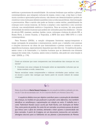 57
Ciências Humanas no Ciclo de Alfabetização
estéticas e promotoras da sensibilidade. As autoras lembram que estilos e gêneros
contemporâneos, que integram culturas de massa, como o rap, o hip hop e o funk,
muito ouvidos e apreciados pelos alunos, não devem ser desautorizados e podem se
constituircomomoteparadebaterquestõescomoavidanasperiferias,discriminação
e preconceitos. Mas a escola não pode se limitar a estes estilos, possibilitando às
crianças ouvir outras músicas, de forma a ampliar o seu repertório e seu universo
cultural, sua sensibilidade estética e linguística. Para as autoras, há uma grande
diversidade de estilos musicais que podem ser utilizados para fins didáticos – choros
do século XIX, maxixes, sambas, baiões, cocos, milongas e boleros do século XX, a
Bossa Nova, a Jovem Guarda, a Tropicália, a MPB dos anos 1960-1970 e o rock
contemporâneo.
Para Fonseca (2003b), a canção ultrapassa fronteiras espaço-temporais e
surge carregada de propostas e ensinamentos, sendo que o trabalho com poemas
e canções ancora-se na ideia de que historiadores e poetas contam e cantam a
experiência humana, especialmente daqueles que não têm voz. “A matéria do poeta,
assim como a do historiador, é a história humana que se desenrola nos diversos
espaços de nossa vida. A poesia, assim como a história, não pode ser uma traição à
vida” (2003b, p. 174).
Quais as músicas que mais comparecem nas brincadeiras das crianças em sua
escola?
	Converse com seus colegas de formação sobre as expressões culturais que as•	
letras revelam a vocês, nessa hora.
Vamos socializar essas compreensões e elaborar atividades para realizar com
os alunos a partir das cantigas que fazem parte do mundo infantil de nossas
crianças?
Relato da professora Maria Nazaré Antunes, de uma sequência didática realizada com alu-
nos do 1.o
ano de escolaridade, da E. M. Dr. Crisantino Borém, em Montes Claros-MG.
A sequência didática teve por objetivo contribuir para a construção da identidade
das crianças, na medida em que pudessem se perceber como diferentes, mas também
identificar as semelhanças e aproximações em relação ao outro. O trabalho teve o
conto “Admirável Mundo Louco”, escrito por Ruth Rocha, com ilustrações de Walter
Ono, como ponto de partida. No conto há um narrador, na primeira pessoa do plural,
que brinca com o ofício do cientista, alertando o leitor quanto à autenticidade dos
fatos narrados. A partir da 4.a
página, em um documento manuscrito, um narrador-
alienígena descreve para os habitantes de seu planeta o funcionamento do Planeta
 