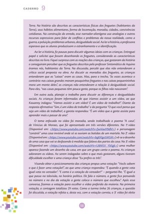 58
cade r n o 9
Terra. Na história são descritas as características físicas dos freguetes (habitantes da
Terra), seus hábitos alimentares, forma de locomoção, moradia, cidades, convivências
cotidianas. Na construção do enredo, esse narrador-alienígena usa analogias e outros
recursos expressivos para falar de conflitos e problemas da nossa realidade, como a
guerra,apoluição,problemasurbanos,desigualdadesocial.Aolerahistória,aprofessora
esperava que os alunos produzissem o estranhamento e a identificação.
Ao ler a história, fiz pausas para discutir algumas ideias com as crianças. Entreguei
papel e solicitei que fossem desenhando os freguetes, considerando as características
descritas no livro. Fiquei surpresa com as reações das crianças, que gostaram da história
e conseguiram perceber que os freguetes descritos pelo professor Sintomático de Aquino
éramos nós, habitantes da Terra. Na discussão, percebi que elas não entenderam a
crítica social proposta na obra. Ao discutir as moradias dos freguetes, as crianças
entenderam que as “caixas” eram as casas. Mas, para o trecho, “às vezes acontece o
contrário: nas caixas grandes moram pouquinhos freguetes e nas caixas pequenininhas
mora um monte deles”, as crianças não entenderam a relação à desigualdade social.
Para eles, “nas casas pequenas têm pouca gente, porque os filhos não nasceram”.
Em outra aula, planejei o trabalho para discutir as diferenças e desigualdades
sociais. As crianças foram informadas de que iríamos assistir a um vídeo, ao que
Kauanny indagou: “Vamos assistir a um vídeo? É um vídeo de trabalho?”. Diante da
resposta afirmativa “Sim, é um vídeo de trabalho” e da pergunta “O que você pensa que
seja um vídeo de trabalho?, a garota respondeu: “É um vídeo que a gente assiste para
aprender mais e passar de ano”.
O tema enfocado no vídeo foi moradia, sendo trabalhado o poema “A casa”,
de Vinicius de Moraes, que foi apresentado em três versões diferentes. No 1.o
vídeo
(Disponível em: <https://www.youtube.com/watch?v=fwi4iwH9dhI>) o personagem
“constrói” uma casa invisível onde só se ouviam as batidas de um martelo. No 2.o
vídeo
(Disponívelem:<https://www.youtube.com/watch?v=bg8XIgo5M5M>)vê-seodesenho
de uma casa que vai se desfazendo à medida que falava das partes da casa. No 3.o
vídeo
(Disponível em: <https://www.youtube.com/watch?v=U8M5V_YbSgk>) uma mulher
aparece fazendo um desenho da casa, em que um grupo canta o poema. As crianças
adoraram os vídeos. Ao serem indagadas sobre o que mais gostaram, alguns tiveram
dificuldade escolher e uma criança disse “Eu prefiro os três”.
Visando obter o posicionamento das crianças propus uma votação: “Vocês sabem
o que é fazer uma votação?”, ao que uma criança respondeu: “É quando a gente vota
igual vota no vereador”. “E como é a votação do vereador?” – perguntei-lhe. “É igual a
que passa na televisão, no horário político. Ele fala o número, a gente fica pensando
no número e no dia da votação a gente coloca o número que escolheu”. Após essa
conversa, fizemos a votação para escolher o vídeo preferido da maioria. Na primeira
votação, a contagem totalizou 29 votos. Como a turma tinha 26 crianças, a questão
foi discutida, a votação refeita e, desta vez, com a votação correta, o 3.o
vídeo foi eleito
 