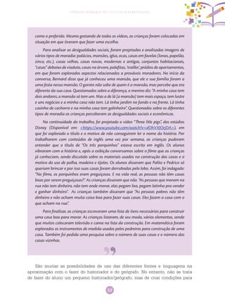 59
Ciências Humanas no Ciclo de Alfabetização
como o preferido. Mesmo gostando de todos os vídeos, as crianças foram colocadas em
situação em que tiveram que fazer uma escolha.
Para analisar as desigualdades sociais, foram projetadas e analisadas imagens de
vários tipos de moradia: palácios, mansões, iglus, ocas, casas em favelas (lonas, papelão,
zinco, etc.), casas velhas, casas novas, modernas e antigas, conjuntos habitacionais,
“casas” debaixo de viaduto, casas na árvore, palafitas, ‘trailler’, prédios de apartamentos,
em que foram explorados aspectos relacionados a prováveis moradores. No início da
conversa, Bernard disse que já conheceu uma mansão, que ele e sua família foram a
uma festa nessa mansão. O garoto não sabe de quem é a mansão, mas percebe que era
diferente da sua casa. Questionados sobre a diferença, o menino diz: “A minha casa tem
dois andares; a mansão só tem um. Mas a de lá [a mansão] tem mais espaço, tem lustre
e uns negócios e a minha casa não tem. Lá tinha jardim no fundo e na frente. Lá tinha
casinha de cachorro e na minha casa tem galinheiro”. Questionados sobre os diferentes
tipos de moradia as crianças perceberam as desigualdades sociais e econômicas.
Na continuidade do trabalho, foi projetado o vídeo “Three litle pigs”, dos estúdios
Disney (Disponível em: <https://www.youtube.com/watch?v=dOhVXJOrjDA>), em
que foi explorado o título e o motivo de não conseguirem ler o nome da história. Por
trabalharem com conteúdos de inglês uma vez por semana, as crianças puderam
entender que o título de “Os três porquinhos” estava escrito em inglês. Os alunos
vibraram com a história e, após a exibição conversamos sobre o filme que as crianças
já conheciam, sendo discutido sobre os materiais usados na construção das casas e o
motivo do uso de palha, madeira e tijolos. Os alunos disseram que Palito e Pedrico só
queriam brincar e por isso suas casas foram derrubadas pelo lobo. Assim, foi indagado:
“No filme, os porquinhos eram preguiçosos. E na vida real, as pessoas não têm casas
boas por serem preguiçosas?”. As crianças disseram que não. “As pessoas que moram na
rua não tem dinheiro, não tem onde morar, elas pegam lixo, pegam latinha pra vender
e ganhar dinheiro”. As crianças também disseram que “As pessoas pobres não têm
dinheiro e não acham muita coisa boa para fazer suas casas. Eles fazem a casa com o
que acham na rua”.
Para finalizar, as crianças escreveram uma lista de itens necessários para construir
uma casa boa para morar. As crianças listaram, de seu modo, vários elementos, sendo
que muitos colocaram televisão e cama na lista da construção. Em matemática foram
explorados os instrumentos de medida usados pelos pedreiros para construção de uma
casa. Também foi pedida uma pesquisa sobre o número de suas casas e o número das
casas vizinhas.
São muitas as possibilidades de uso das diferentes fontes e linguagens na
aproximação com o fazer do historiador e do geógrafo. No entanto, não se trata
de fazer do aluno um pequeno historiador/geógrafo, mas de criar condições para
 