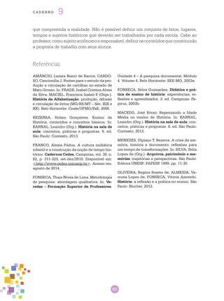 60
cade r n o 9
que compreenda a realidade. Não é possível definir um conjunto de fatos, lugares,
tempos e sujeitos históricos que deverão ser trabalhados por cada escola. Cabe ao
professor,comosujeitoautônomoeresponsável,definirosconteúdosqueconstituirão
a proposta de trabalho com seus alunos.
Referências
AMÂNCIO, Lazara Nanci de Barros; CARDO-
SO, Cancionilia J. Fontes para o estudo da pro-
dução e circulação de cartilhas no estado de
Mato Grosso. In: FRADE, Isabel Cristina Alves
da Silva; MACIEL, Francisca Isabel P. (Orgs.).
História da Alfabetização: produção, difusão
e circulação de livros (MG/RS/MT – Séc. XIX e
XX). Belo Horizonte: Ceale/UFMG/FaE, 2006.
BEZERRA, Holien Gonçalves. Ensino de
História: conteúdos e conceitos básicos. In:
KARNAL, Leandro (org.). História na sala de
aula: conceitos, práticas e propostas. 6. ed.
São Paulo: Contexto, 2013.
FRANCO, Alexia Pádua. A cultura midiática
infantil e a construção da noção de tempo his-
tórico. Cadernos Cedes, Campinas, vol. 30, n.
82, p. 311-323, set-dez/2010. Disponível em:
<http://www.cedes.unicamp.br>. Acesso em:
agosto de 2014.
FONSECA, Thais Nívea de Lima. Metodologia
de pesquisa: abordagem qualitativa. In: Ve-
redas – Formação Superior de Professores.
Unidade 4 – A pesquisa documental. Módulo
4. Volume 4. Belo Horizonte: SEE-MG, 2003a.
FONSECA, Selva Guimarães. Didática e prá-
tica de ensino de história: experiências, re-
flexões e aprendizados. 2. ed. Campinas: Pa-
pirus, 2003b.
MACEDO, José Rivair. Repensando a Idade
Média no ensino de História. In: KARNAL,
Leandro (org.). História na sala de aula: con-
ceitos, práticas e propostas. 6. ed. São Paulo:
Contexto, 2013.
MENEZES, Ulpiano T. Bezerra. A crise da me-
mória, história e documento: reflexões para
um tempo de transformações. In: SILVA, Zelia
Lopes de (org.). Arquivos, patrimônio e me-
mórias: trajetórias e perspectivas. São Paulo:
Editora UNESP; FAPESP, 1999. pp. 11-30.
OLIVEIRA, Regina Soares de; ALMEIDA, Va-
nusia Lopes de; FONSECA, Vitória Azevedo.
História: a reflexão e a prática no ensino. São
Paulo: Blucher, 2012.
 