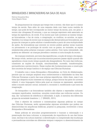61
Ciências Humanas no Ciclo de Alfabetização
Brinquedos e Brincadeiras na Sala de Aula
Patrícia Gonçalves Nery
Geisa Magela Veloso
Se perguntarmos às crianças que tempo tem o recreio, vão dizer que é o menor
tempo da escola. Para além de uma resposta dada com base numa medida de
tempo, que pode de fato corresponder ao menor tempo da escola, pois, em geral, o
recreio não ultrapassa 20 minutos, o que as crianças exprimem está associado ao
tempo da experiência, do vivido. É no recreio que tudo acontece ao mesmo tempo:
as brincadeiras, o faz de conta, a imaginação, os conflitos, os acordos, os jogos.
Também é no tempo do recreio que os espaços são demarcados por brincadeiras, por
grupos de crianças ou pelos adultos e transformados a partir de uma multiplicidade
de ações. As brincadeiras que ocorrem no recreio podem ganhar novas nuances
ou permanecer e se prolongar de acordo com os gostos, as vontades, as regras
estabelecidas pelas próprias crianças e pelos adultos. Com tanta intensidade, não
poderia ser diferente: as crianças percebem e sentem a curta duração do recreio.
As crianças constroem, por meio das experiências, a noção de tempo e de espaço.
No tempo vivido, sentem que os acontecimentos parecem passar rápido quando são
agradáveis e durar muito tempo quando são desagradáveis. Por meio das vivências,
constroem as noções de duração, simultaneidade, sucessão, transformações,
permanências e pertencimento. Essas noções são fundamentais para a construção
dos conceitos de tempo histórico e de espaço nas Ciências Humanas.
O trabalho com o tema Brinquedos e Brincadeiras, no Ciclo de Alfabetização,
permite que as crianças ampliem seus conhecimentos e habilidades na área das
Ciências Humanas a partir das suas próprias experiências. Além disso, esse é um
tema que desperta muito interesse na criança, porque brincar faz parte do universo
infantil, é uma linguagem lúdica pela qual as crianças se expressam, aprendem
sobre o mundo natural e social, imitando-o, recriando-o, modificando-o por meio da
imaginação.
Os brinquedos e as brincadeiras também são objetos e expressões culturais:
carregam significados, memórias, emoções construídas nas vivências sociais. Ou
seja, são “portadores de referência à identidade, à ação, à memória dos diferentes
grupos da sociedade brasileira [...]” (BRASIL, 2011).
Com o objetivo de conhecer e contextualizar algumas práticas no campo
das Ciências Humanas, serão apresentadas algumas atividades que podem ser
desenvolvidas em sequências didáticas, projetos ou pesquisas, envolvendo o tema
Brinquedos e Brincadeiras.
Essas práticas se articulam progressivamente e buscam a valorização e a
preservação dos bens culturais; a compreensão da importância do uso das fontes
orais, escritas e da cultura material; a identificação e a compreensão das mudanças
e permanências ocorridas em diferentes tempos e espaços e o desenvolvimento da
 