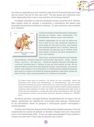 63
Ciências Humanas no Ciclo de Alfabetização
quis dizer ao responder que uma memória é algo quente? E quando disse que é algo
que faz chorar? Que faz rir? Que vale ouro?” “Por que depois que Guilherme ouviu
várias explicações sobre o que é uma memória, ele foi buscar objetos?”
Os objetos colocados na cesta por Guilherme ativam a memória de D. Antônia.
Essa relação ajuda as crianças a perceberem a importância dos objetos para
afirmação das memórias individuais e coletivas. “E o que aconteceu com a memória
de D. Antônia?”
GuilhermeAugustoAraújoFernandes,personagem
principal da história, busca compreender, com
sensibilidade e astúcia o que é uma memória.
Assíduo frequentador de um asilo de velhos que
fica ao lado da sua casa, Guilherme Augusto se
torna amigo de todos que lá vivem, mas mantém
uma amizade especial com D. Antônia. Depois de
ficar sabendo, por seus pais, que D. Antônia, de 96
anos, perdeu a memória, ele busca compreender o
que é uma memória.
Além do pai, os amigos do asilo procuram respostas
para Guilherme: memória é algo que você se lembre, algo quente... antigo... que faz
chorar... que faz rir... que vale ouro... Guilherme Augusto volta para casa disposto
a procurar memórias para D. Antônia, já que ela havia perdido as suas. Ele sai
atrás de objetos e junta numa cesta algumas conchas, uma marionete, uma bola de
futebol, uma medalha e um ovo fresquinho. D. Antônia recebe o presente preparado
pelo menino e começa a se lembrar de histórias passadas a cada objeto retirado da
cesta. No final, toda a memória perdida de D. Antônia é encontrada.
Os objetos fazem parte da memória e da história de uma comunidade. Alguns são
importantes pela função que desempenham ou desempenharam: seja uma função
decorativa (luminárias, esculturas, vasos de flores, etc.); seja uma função utilitária (cadeiras,
mesas, ferramentas, moedas, etc.); seja uma função simbólica (objetos religiosos/sagrados,
bandeiras, trajes utilizados em rituais, etc). Podem ser importantes pelo papel social ou
político de seus proprietários, ou ainda pelo valor artístico dos objetos (no caso das obras
de arte popular e erudita, como pinturas, esculturas, desenhos, músicas, etc.). (BRASIL,
2011).
Os objetos, portanto, carregam histórias, representações de um tempo e de um
espaço, significados em experiências vivenciadas pelas pessoas. Transformam-
se em documentos, fontes de pesquisa e informações quando interrogados e
contextualizados.
A história de Guilherme Augusto Araújo Fernandes também aproxima o leitor da
compreensão do conceito de geração ao abordar a relação entre uma criança bem
nova e uma senhora bem velha. “O que une essas duas gerações? O que mantém o
contato vivo entre eles? O que cada um aprende com o outro?”
Reprodução
 