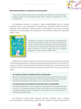 65
Ciências Humanas no Ciclo de Alfabetização
Narrativas Infantis: as histórias dos brinquedos
O que mais podemos saber sobre os brinquedos que escolhemos na caixa? Como
podemos buscar mais informações sobre eles? E sobre os brinquedos que não
conhecemos?
As perguntas movem as crianças e abrem possibilidades para se realizar
pesquisas com o tema Brinquedos e Brincadeiras, utilizando diferentes fontes e
registros, como entrevistas, visita ao museu ou montagem de um museu na escola,
produção de um almanaque de brinquedos e brincadeiras ou álbum de figurinhas
sobre o tema.
Os objetos nos ajudam a contar histórias e as histórias são
formas de representar o mundo e de recriá-lo. Na literatura
infantil, Sylvia Orthof, por exemplo, conta muitas histórias
vividas por ela e seus bichos de estimação. Suas memórias
estão reunidas na obra “Os bichos que tive: memórias
zoológicas” (Acervo Literário, FNDE, 2013).
Histórias como essas motivam as crianças a narrarem suas próprias memórias:
“Vocêstêmbrinquedosqueasfazemlembraralgumacontecimentoouumahistória?”
A ajuda da família na produção dessas histórias contribui para compor as memórias
com fatos, dados, acontecimentos e sentimentos envolvendo um grupo social mais
amplo.
As crianças contam as histórias sobre os brinquedos:
Na escola, em pequenos grupos, as crianças podem narrar suas histórias e escolher
uma para contar para a turma toda. De todas as histórias contadas, a turma escolhe
uma para ser registrada coletivamente, com a orientação da professora.
As crianças leem suas histórias produzidas sobre os brinquedos:
Há várias possibilidades de leitura: algumas crianças podem ler suas histórias para
a turma ou, em pequenos grupos, eleger uma história para ser lida para todos.
as histórias também podem ser fixadas no mural para que a professora possa ler
diariamente algumas delas.
As histórias contadas pelas crianças permitem reflexões sobre a relação
entre brinquedos e brincadeiras, modos de vida, lugares e tempos, destacando e
Reprodução
 
