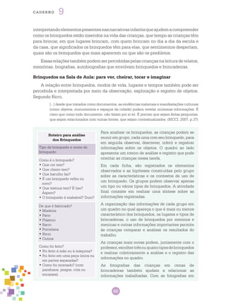66
cade r n o 9
Para analisar os brinquedos, as crianças podem se
reunir em grupo, cada uma com seu brinquedo, para
em seguida observar, descrever, inferir e registrar
informações sobre os objetos. O quadro ao lado
apresenta um roteiro de análise e registro que pode
orientar as crianças nessa tarefa.
Em cada ficha, são registrados os elementos
observados e as hipóteses construídas pelo grupo
sobre as características e os contextos de uso de
um brinquedo. Os grupos podem observar apenas
um tipo ou vários tipos de brinquedos. A atividade
final consiste em realizar uma síntese sobre as
informações registradas.
A organização das informações de cada grupo em
um quadro no qual apareça o que é mais ou menos
característico dos brinquedos, os lugares e tipos de
brincadeiras, o uso de brinquedos por meninos e
meninas e outras informações importantes permite
às crianças comparar e analisar os resultados do
trabalho.
As crianças mais novas podem, juntamente com o
professor,escolhertrêsouquatrotiposdebrinquedos
e realizar coletivamente a análise e o registro das
informações no quadro.
As fotografias das crianças em cenas de
brincadeiras também ajudam a relacionar as
informações trabalhadas. Com as fotografias em
Roteiro para análise
dos Brinquedos
Tipo de brinquedo e nome do
brinquedo:
Como é o brinquedo?
• Que cor tem?
• Que cheiro tem?
• Que barulho faz?
• É um brinquedo velho ou
novo?
• Que textura tem? É liso?
Áspero?
• O brinquedo é maleável? Duro?
De que é fabricado?
• Madeira
• Pano
• Plástico
• Barro
• Porcelana
• Ferro
• Outros
Como foi feito?
• Foi feito á mão ou à máquina?
• Foi feito em uma peça única ou
em partes separadas?
• Como foi montado? (com
parafusos, pregos, cola ou
encaixes)
interpretandoelementospresentesnasnarrativasinfantisqueajudemacompreender
como os brinquedos estão inseridos na vida das crianças, que tempo as crianças têm
para brincar, em que lugares brincam, com quem brincam no dia a dia da escola e
da casa, que significados os brinquedos têm para elas, que sentimentos despertam,
quais são os brinquedos que mais aparecem ou que são os prediletos.
Essasrelaçõestambémpodemserpercebidaspelascriançasnaleituraderelatos,
memórias, biografias, autobiografias que envolvam brinquedos e brincadeiras.
Brinquedos na Sala de Aula: para ver, cheirar, tocar e imaginar
A relação entre brinquedos, modos de vida, lugares e tempos também pode ser
percebida e interpretada por meio da observação, exploração e registro de objetos.
Segundo Ricci,
[...] desde que tratados como documentos, as evidências materiais e manifestações culturais
(como objetos, monumentos e espaços da cidade) podem revelar inúmeras informações. É
claro que como todo documento, não falam por si só. É preciso que sejam feitas perguntas,
que sejam relacionados com outras fontes, que sejam contextualizados. (RICCI, 2007, p.37)
 