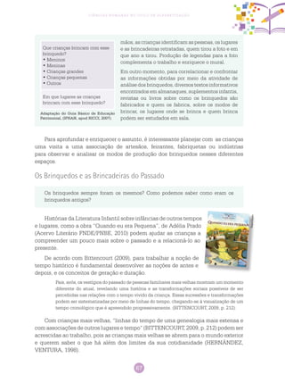 67
Ciências Humanas no Ciclo de Alfabetização
mãos, as crianças identificam as pessoas, os lugares
e as brincadeiras retratadas, quem tirou a foto e em
que ano a tirou. Produção de legendas para a foto
complementa o trabalho e enriquece o mural.
Em outro momento, para correlacionar e confrontar
as informações obtidas por meio da atividade de
análise dos brinquedos, diversos textos informativos
encontrados em almanaques, suplementos infantis,
revistas ou livros sobre como os brinquedos são
fabricados e quem os fabrica, sobre os modos de
brincar, os lugares onde se brinca e quem brinca
podem ser estudados em sala.
Que crianças brincam com esse
brinquedo?
• Meninos
• Meninas
• Crianças grandes
• Crianças pequenas
• Outros
Em que lugares as crianças
brincam com esse brinquedo?
Adaptação do Guia Básico de Educação
Patrimonial, (IPHAN, apud RICCI, 2007).
Os brinquedos sempre foram os mesmos? Como podemos saber como eram os
brinquedos antigos?
Para aprofundar e enriquecer o assunto, é interessante planejar com as crianças
uma visita a uma associação de artesãos, feirantes, fabriquetas ou indústrias
para observar e analisar os modos de produção dos brinquedos nesses diferentes
espaços.
Os Brinquedos e as Brincadeiras do Passado
Histórias da Literatura Infantil sobre infâncias de outros tempos
e lugares, como a obra “Quando eu era Pequena”, de Adélia Prado
(Acervo Literário FNDE/PNBE, 2010) podem ajudar as crianças a
compreender um pouco mais sobre o passado e a relacioná-lo ao
presente.
De acordo com Bittencourt (2009), para trabalhar a noção de
tempo histórico é fundamental desenvolver as noções de antes e
depois, e os conceitos de geração e duração.
Pais, avós, os vestígios do passado de pessoas familiares mais velhas mostram um momento
diferente do atual, revelando uma história e as transformações sociais possíveis de ser
percebidas nas relações com o tempo vivido da criança. Essas sucessões e transformações
podem ser sistematizadas por meio de linhas do tempo, chegando-se à visualização de um
tempo cronológico que é apreendido progressivamente. (BITTENCOURT, 2009, p. 212).
Com crianças mais velhas, “linhas do tempo de uma genealogia mais extensa e
com associações de outros lugares e tempo” (BITTENCOURT, 2009, p. 212) podem ser
acrescidas ao trabalho, pois as crianças mais velhas se abrem para o mundo exterior
e querem saber o que há além dos limites da sua cotidianidade (HERNÁNDEZ,
VENTURA, 1998).
Reprodução
 