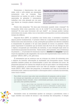 68
cade r n o 9
Sugestão para o Roteiro de Entrevista
Como eram os brinquedos na sua infância?
Quem os fabricava?
Como brincavam?
Com quem?
Em que lugar?
Quais eram os seus brinquedos preferidos?
Até que idade brincou?
Entrevistas e depoimentos dos pais,
mães, avós e avôs podem ser planejados
juntamente com as crianças. Para
desenvolver as noções do antes e depois
associadas às gerações é interessante
trabalhar com uma geração por vez para
que depois as crianças possam relacioná-
-las.
Diante das perguntas “Os seus pais brincaram quando eram crianças? Os
brinquedos deles eram parecidos com os de vocês? E as brincadeiras eram as
mesmas? Os seus pais brincaram até que idade?”, as crianças podem realizar
entrevistas com os pais, mães, tios ou tias sobre os brinquedos e as brincadeiras dos
tempos da infância.
Segundo Ricci (2007), ao trabalhar com fontes orais, é necessário considerar
alguns pontos fundamentais. O primeiro refere-se à importância de considerar as
fontes orais como documentos, ou seja, produções que podem nos oferecer subsídios
à compreensão do passado e do que esse passado se tornou no presente. Outro
ponto importante é considerar que as fontes orais são fruto de um diálogo em que
o objeto é recuperado por intermédio da memória; é uma interação-ação entre os
envolvidos no processo da entrevista. “Assim sendo, não é passado, nem a lembrança
do presente. [...] O processo de rememorar implica o lembrar e o imaginar. Apenas
traços da experiência são resgatados, ela nunca será representada como ocorreu no
passado” (RICCI, 2007, p. 26, grifo meu).
É interessante que se construa com as crianças um roteiro de entrevista com
o objetivo de levantar informações já analisadas nos brinquedos atuais. Outras
questões também podem ser acrescentadas a partir dos interesses da turma. As
perguntas precisam ter clareza em relação ao que se quer saber e ao mesmo tempo
devem possibilitar ao entrevistado tecer sua rede de relações e experiências do
vivido (RICCI, 2007). Além das perguntas, é necessário que haja no formulário de
entrevista nome, idade do entrevistado e informações sobre o contexto da entrevista,
como local e horário.
Atividades como as entrevistas ajudam as crianças a perceberem como o
lugar interfere nos modos de brincar e nas escolhas dos brinquedos. A relação
Para refletir um pouco mais sobre esse procedimento de pesquisa, pode-se propor
às crianças que respondam, por escrito ou oralmente, como foi fazer a entrevista,
que resposta chamou atenção, como o entrevistado participou, como se sentiu e o
que achou das questões propostas.
Se for o caso de fazer uma transcrição da entrevista, o material deve retornar ao
entrevistado. E se houver interesse em veicular as informações ou mesmo publicar
a entrevista, é necessária a cessão do depoimento por intermédio de uma carta
específica. (RICCI, 2007, p. 28).
 