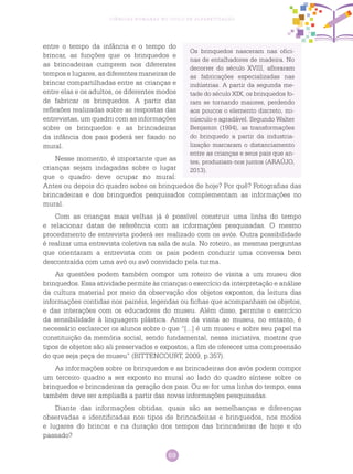 69
Ciências Humanas no Ciclo de Alfabetização
Os brinquedos nasceram nas ofici-
nas de entalhadores de madeira. No
decorrer do século XVIII, afloraram
as fabricações especializadas nas
indústrias. A partir da segunda me-
tade do século XIX, os brinquedos fo-
ram se tornando maiores, perdendo
aos poucos o elemento discreto, mi-
núsculo e agradável. Segundo Walter
Benjamin (1984), as transformações
do brinquedo a partir da industria-
lização marcaram o distanciamento
entre as crianças e seus pais que an-
tes, produziam-nos juntos (ARAÚJO,
2013).
entre o tempo da infância e o tempo do
brincar, as funções que os brinquedos e
as brincadeiras cumprem nos diferentes
tempos e lugares, as diferentes maneiras de
brincar compartilhadas entre as crianças e
entre elas e os adultos, os diferentes modos
de fabricar os brinquedos. A partir das
reflexões realizadas sobre as respostas das
entrevistas, um quadro com as informações
sobre os brinquedos e as brincadeiras
da infância dos pais poderá ser fixado no
mural.
Nesse momento, é importante que as
crianças sejam indagadas sobre o lugar
que o quadro deve ocupar no mural:
Antes ou depois do quadro sobre os brinquedos de hoje? Por quê? Fotografias das
brincadeiras e dos brinquedos pesquisados complementam as informações no
mural.
Com as crianças mais velhas já é possível construir uma linha do tempo
e relacionar datas de referência com as informações pesquisadas. O mesmo
procedimento de entrevista poderá ser realizado com os avós. Outra possibilidade
é realizar uma entrevista coletiva na sala de aula. No roteiro, as mesmas perguntas
que orientaram a entrevista com os pais podem conduzir uma conversa bem
descontraída com uma avó ou avô convidado pela turma.
As questões podem também compor um roteiro de visita a um museu dos
brinquedos. Essa atividade permite às crianças o exercício da interpretação e análise
da cultura material por meio da observação dos objetos expostos, da leitura das
informações contidas nos painéis, legendas ou fichas que acompanham os objetos,
e das interações com os educadores do museu. Além disso, permite o exercício
da sensibilidade à linguagem plástica. Antes da visita ao museu, no entanto, é
necessário esclarecer os alunos sobre o que “[...] é um museu e sobre seu papel na
constituição da memória social, sendo fundamental, nessa iniciativa, mostrar que
tipos de objetos são ali preservados e expostos, a fim de oferecer uma compreensão
do que seja peça de museu” (BITTENCOURT, 2009, p.357).
As informações sobre os brinquedos e as brincadeiras dos avós podem compor
um terceiro quadro a ser exposto no mural ao lado do quadro síntese sobre os
brinquedos e brincadeiras da geração dos pais. Ou se for uma linha do tempo, essa
também deve ser ampliada a partir das novas informações pesquisadas.
Diante das informações obtidas, quais são as semelhanças e diferenças
observadas e identificadas nos tipos de brincadeiras e brinquedos, nos modos
e lugares do brincar e na duração dos tempos das brincadeiras de hoje e do
passado?
 