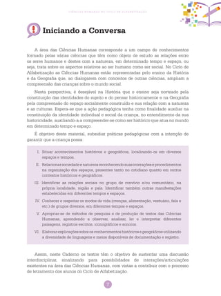 7
Ciências Humanas no Ciclo de Alfabetização
Iniciando a Conversa
A área das Ciências Humanas corresponde a um campo de conhecimentos
formado pelas várias ciências que têm como objeto de estudo as relações entre
os seres humanos e destes com a natureza, em determinado tempo e espaço, ou
seja, trata sobre os aspectos relativos ao ser humano como ser social. No Ciclo de
Alfabetização as Ciências Humanas estão representadas pelo ensino da História
e da Geografia que, ao dialogarem com conceitos de outras ciências, ampliam a
compreensão das crianças sobre o mundo social.
Nesta perspectiva, é desejável na História que o ensino seja norteado pela
constituição das identidades do sujeito e do pensar historicamente e na Geografia
pela compreensão do espaço socialmente construído e sua relação com a natureza
e as culturas. Espera-se que a ação pedagógica tenha como finalidade auxiliar na
constituição da identidade individual e social da criança, no entendimento da sua
historicidade, auxiliando-a a compreender-se como ser histórico que atua no mundo
em determinado tempo e espaço.
É objetivo deste material, subsidiar práticas pedagógicas com a intenção de
garantir que a criança possa:
Assim, neste Caderno os textos têm o objetivo de sustentar uma discussão
interdisciplinar, sinalizando para possibilidades de interações/articulações
existentes na área das Ciências Humanas, com vistas a contribuir com o processo
de letramento dos alunos do Ciclo de Alfabetização.
I.	 Situar acontecimentos históricos e geográficos, localizando-os em diversos
espaços e tempos.
II.	 Relacionarsociedadeenaturezareconhecendosuasinteraçõeseprocedimentos
na organização dos espaços, presentes tanto no cotidiano quanto em outros
contextos históricos e geográficos.
III. Identificar as relações sociais no grupo de convívio e/ou comunitário, na
própria localidade, região e país. Identificar também outras manifestações
estabelecidas em diferentes tempos e espaços.
IV.	 Conhecer e respeitar os modos de vida (crenças, alimentação, vestuário, fala e
etc.) de grupos diversos, em diferentes tempos e espaços.
V.	 Apropriar-se de métodos de pesquisa e de produção de textos das Ciências
Humanas, aprendendo a observar, analisar, ler e interpretar diferentes
paisagens, registros escritos, iconográficos e sonoros.
VI.	 Elaborarexplicaçõessobreosconhecimentoshistóricosegeográficosutilizando
a diversidade de linguagens e meios disponíveis de documentação e registro.
 