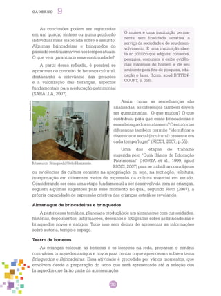 70
cade r n o 9
AlexandreSoares/2014
Museu do Brinquedo/Belo Horizonte.
As conclusões podem ser registradas
em um quadro síntese ou numa produção
individual mais elaborada sobre o assunto.
Algumas brincadeiras e brinquedos do
passadocontinuamvivosnostemposatuais.
O que vem garantindo essa continuidade?
A partir dessa reflexão, é possível se
aproximar do conceito de herança cultural,
destacando a relevância das gerações
e a valorização das heranças, aspectos
fundamentais para a educação patrimonial
(SABALLA, 2007).
Assim como as semelhanças são
analisadas, as diferenças também devem
ser questionadas. O que mudou? O que
contribuiu para que essas brincadeiras e
essesbrinquedosmudassem?Oestudodas
diferenças também permite “identificar a
diversidade social (e cultural) presente em
cada tempo/lugar” (RICCI, 2007, p.55).
Uma das etapas de trabalho
sugerida pelo “Guia Básico de Educação
Patrimonial” (HORTA et al., 1999, apud
RICCI, 2007) para se trabalhar com objetos
ou evidências da cultura consiste na apropriação, ou seja, na recriação, releitura,
interpretação em diferentes meios de expressão da cultura material em estudo.
Considerando ser essa uma etapa fundamental a ser desenvolvida com as crianças,
seguem algumas sugestões para esse momento no qual, segundo Ricci (2007), a
própria capacidade de expressão criativa das crianças estará se revelando.
Almanaque de brincadeiras e brinquedos
A partir dessa temática, planejar a produção de um almanaque com curiosidades,
histórias, depoimentos, informações, desenhos e fotografias sobre as brincadeiras e
brinquedos novos e antigos. Tudo isso sem deixar de apresentar as informações
sobre autoria, tempo e espaço.
Teatro de bonecos
As crianças colocam as bonecas e os bonecos na roda, preparam o cenário
com vários brinquedos antigos e novos para contar o que aprenderam sobre o tema
Brinquedos e Brincadeiras. Essa atividade é precedida por vários momentos, que
envolvem desde a preparação do texto que será apresentado até a seleção dos
brinquedos que farão parte da apresentação.
O museu é uma instituição perma-
nente, sem finalidade lucrativa, a
serviço da sociedade e de seu desen-
volvimento. É uma instituição aber-
ta ao público que adquire, conserva,
pesquisa, comunica e exibe evidên-
cias materiais do homem e de seu
ambiente para fins de pesquisa, edu-
cação e lazer. (Icom, apud BITTEN-
COURT, p. 356).
 