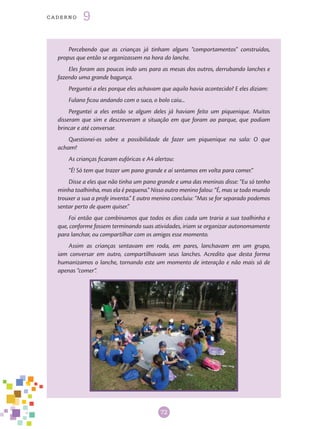 72
cade r n o 9
Percebendo que as crianças já tinham alguns “comportamentos” construídos,
propus que então se organizassem na hora do lanche.
Eles foram aos poucos indo uns para as mesas dos outros, derrubando lanches e
fazendo uma grande bagunça.
Perguntei a eles porque eles achavam que aquilo havia acontecido? E eles diziam:
Fulano ficou andando com o suco, o bolo caiu...
Perguntei a eles então se algum deles já haviam feito um piquenique. Muitos
disseram que sim e descreveram a situação em que foram ao parque, que podiam
brincar e até conversar.
Questionei-os sobre a possibilidade de fazer um piquenique na sala: O que
acham?
As crianças ficaram eufóricas e A4 alertou:
“É! Só tem que trazer um pano grande e aí sentamos em volta para comer.”
Disse a eles que não tinha um pano grande e uma das meninas disse: “Eu só tenho
minha toalhinha, mas ela é pequena.” Nisso outro menino falou: “É, mas se todo mundo
trouxer a sua a profe inventa.” E outro menino concluiu: “Mas se for separado podemos
sentar perto de quem quiser.”
Foi então que combinamos que todos os dias cada um traria a sua toalhinha e
que, conforme fossem terminando suas atividades, iriam se organizar autonomamente
para lanchar, ou compartilhar com os amigos esse momento.
Assim as crianças sentavam em roda, em pares, lanchavam em um grupo,
iam conversar em outro, compartilhavam seus lanches. Acredito que desta forma
humanizamos o lanche, tornando este um momento de interação e não mais só de
apenas “comer”.
 