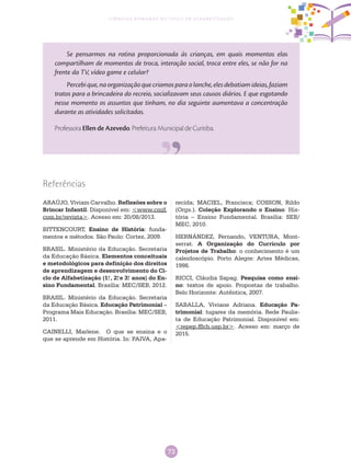 73
Ciências Humanas no Ciclo de Alfabetização
Se pensarmos na rotina proporcionada às crianças, em quais momentos elas
compartilham de momentos de troca, interação social, troca entre eles, se não for na
frente da TV, vídeo game e celular?
Percebique,naorganizaçãoquecriamosparaolanche,elesdebatiamideias,faziam
tratos para a brincadeira do recreio, socializavam seus causos diários. E que esgotando
nesse momento os assuntos que tinham, no dia seguinte aumentava a concentração
durante as atividades solicitadas.
Professora Ellen de Azevedo. Prefeitura Municipal de Curitiba.
Referências
ARAÚJO, Viviam Carvalho. Reflexões sobre o
Brincar Infantil. Disponível em: <www.cmjf.
com.br/revista>. Acesso em: 20/08/2013.
BITTENCOURT, Ensino de História: funda-
mentos e métodos. São Paulo: Cortez, 2009.
BRASIL. Ministério da Educação. Secretaria
da Educação Básica. Elementos conceituais
e metodológicos para definição dos direitos
de aprendizagem e desenvolvimento do Ci-
clo de Alfabetização (1.o
, 2.o
e 3.o
anos) do En-
sino Fundamental. Brasília: MEC/SEB, 2012.
BRASIL. Ministério da Educação. Secretaria
da Educação Básica. Educação Patrimonial –
Programa Mais Educação. Brasília: MEC/SEB,
2011.
CAINELLI, Marlene. O que se ensina e o
que se aprende em História. In: PAIVA, Apa-
recida; MACIEL, Francisca; COSSON, Rildo
(Orgs.). Coleção Explorando o Ensino: His-
tória – Ensino Fundamental. Brasília: SEB/
MEC, 2010.
HERNÁNDEZ, Fernando, VENTURA, Mont-
serrat. A Organização do Currículo por
Projetos de Trabalho: o conhecimento é um
caleidoscópio. Porto Alegre: Artes Médicas,
1998.
RICCI, Cláudia Sapag. Pesquisa como ensi-
no: textos de apoio. Propostas de trabalho.
Belo Horizonte: Autêntica, 2007.
SABALLA, Viviane Adriana. Educação Pa-
trimonial: lugares da memória. Rede Paulis-
ta de Educação Patrimonial. Disponível em:
<repep.fflch.usp.br>. Acesso em: março de
2015.
 