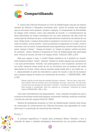 74
cade r n o 9
Compartilhando
O ensino das Ciências Humanas no Ciclo de Alfabetização visa pôr em prática
estudos de História e Geografia orientados pela busca de sentido nas relações
que se articulam entre pessoas, tempos e espaços. A compreensão da fisicalidade
do espaço onde vivemos, como uma extensão do mundo, e o reconhecimento de
fatos delimitados no tempo cronológico em um certo ambiente não dão conta da
construção de histórias em que o vivido seja elemento constitutivo da história de um
povo. Desse modo, o espaço denso pelas ocupações é o mundo em si, o lugar em que
cada um habita, nunca sozinho. Como as pessoas se organizam no mundo, vivem e
convivem com os outros, compartilhando suas experiências, envolve mais do que os
pares “espaço e tempo”, “espaço no tempo” ou “tempo no espaço” podem nos dizer
de imediato. Assim, História e Geografia no Ciclo de Alfabetização são solicitadas
pela “leitura do mundo, da vida e do espaço vivido” (CALLAI, 2005, p.227).
Mas que espaço é esse, o vivido? Nossa existência só é possível no mundo,
onde estamos sempre “sendo”, fazendo história no tempo-espaço que nos pertence
e ao qual pertencemos. Vivendo, nos preocupamos e nos ocupamos, portanto há
um fundo temporal nesse modo de ser ao reconhecer que as pessoas não estão
descoladas do mundo. Antes, elas se mantém sendo nesse solo e, por assim ser, a
“[...]espacialidade só pode ser descoberta a partir do mundo e isso de tal maneira
que o próprio espaço se mostra um constitutivo do mundo[...]” (HEIDEGGER, 1999,
p.163).
Mesmo quando nos servimos de medidas precisas e dizemos: “até em casa é meia hora”,
essa medição deve ser tomada como uma avaliação, pois aqui “meia hora” não são trinta
minutos mas uma duração que não possui “tamanho”, no sentido da extensão quantitativa.
Essa duração é interpretada, cada vez, segundo as “ocupações” cotidianas de nossos
hábitos (HEIDEGGER, 1999, p.154).
Com esse entendimento nos perguntamos: como planejar situações em que a
criança se reconheça construindo espaços, escrevendo histórias, tendo por conteúdo
o mundo da vida dos sujeitos (CALLAI, 2005)?
Relatos de professoras atuantes no Ciclo de Alfabetização ilustram essa trama
da construção do conhecimento em Ciências Humanas nas expressões do vivido
pelo aluno e na produção de narrativas das vivências.
Relato 1
A primeira experiência é trazida pela professora Nelem Orlovski e tem a
intenção de expor o trabalho pedagógico desenvolvido em um projeto elaborado
 