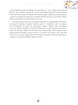 75
Ciências Humanas no Ciclo de Alfabetização
pelas professoras Andréa Hoffmann Pizzatto Neres (2.o
ano), Jociane Aparecida da
Silva (5.o
ano) e Nelem Orlovski (2.o
ano) na Escola Municipal CEI José Lamartine
Corrêa de Oliveira Lyra, em Curitiba-PR. Revela-se aqui a força de um planejamento
conjunto em direção ao ensino que vá fazendo sentido ao aluno e ao professor. Nesse
relato há narrativas do experienciado na escola.
O projeto desenvolvido teve por objetivo articular os componentes curriculares
em torno da temática “o espaço vivido do aluno” e “histórias de vida” no espaço
por ele percebido. As ações que integravam o espaço “cidade” foram planejadas
com uma análise geográfica e histórica desse meio, ou seja, tiveram como base a
cidade de Curitiba, desde a sua fundação até os dias atuais. Foram desenvolvidas
sequências de atividades nas três turmas de acordo com o tema e com o ano das
turmas (2.o
e 5.o
anos). A seguir será apresentada a descrição do que foi realizado na
turma do 2.o
ano pela professora Nelem Orlovski.
 