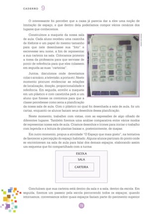 78
cade r n o 9
O interessante foi perceber que a caixa já parecia dar a eles uma noção de
limitação de espaço, e que dentro dela poderíamos compor vários cenários dos
lugares que conhecemos.
Construímos a maquete da nossa sala
de aula. Cada aluno recebeu uma caixinha
de fósforos e um papel do mesmo tamanho
para que nele desenhasse sua “foto” e
escrevesse seu nome, a fim de representar
a sua carteira na sala. Colocamos primeiro
a mesa da professora para que servisse de
ponto de referência para que eles colassem
em seguida as suas “carteiras”.
Juntos, discutimos onde deveríamos
colaroarmário,atelevisão,aportaetc.Neste
momento procurei evidenciar as relações
de localização, direção, proporcionalidade e
referência. Em seguida, envolvi a maquete
em um plástico e com canetinha pedi a um
aluno que fizesse os contornos para que a
classe percebesse como seria a planificação
da nossa sala de aula. Com o plástico no qual foi desenhada a sala de aula, fiz um
cartaz, enquanto os alunos faziam seus desenhos dessa planificação.
Neste momento, trabalhei com vistas, com as expressões de algo olhado de
diferentes lugares. Também fizemos uma análise comparativa entre vários modos
de representar nossa sala de aula. Criamos desenhos e ícones para iniciar o trabalho
com legenda e a leitura de plantas baixas e, posteriormente, de mapas.
Em outro momento, propus a atividade “O Espaço que mais gosto”, na tentativa
de favorecer a percepção do espaço habitado. Alguns alunos partiram do ponto onde
se encontravam na sala de aula para falar dos demais espaços, elaborando assim
um esquema que foi compartilhado com a turma:
Arquivodosautores
CARTEIRA
SALA
ESCOLA
Concluíram que sua carteira está dentro da sala e a sala, dentro da escola. Em
seguida, fizemos um passeio pela escola percorrendo todos os espaços; quando
retornamos, conversamos sobre quais espaços faziam parte do pavimento superior
 
