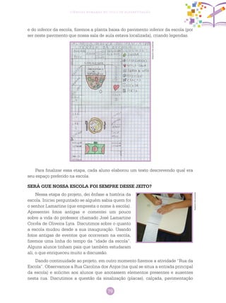 79
Ciências Humanas no Ciclo de Alfabetização
e do inferior da escola, fizemos a planta baixa do pavimento inferior da escola (por
ser neste pavimento que nossa sala de aula estava localizada), criando legendas.
Para finalizar essa etapa, cada aluno elaborou um texto descrevendo qual era
seu espaço preferido na escola.
SERÁ QUE NOSSA ESCOLA FOI SEMPRE DESSE JEITO?
Nessa etapa do projeto, dei ênfase a história da
escola. Iniciei perguntado se alguém sabia quem foi
o senhor Lamartine (que empresta o nome à escola).
Apresentei fotos antigas e comentei um pouco
sobre a vida do professor chamado José Lamartine
Corrêa de Oliveira Lyra. Discutimos sobre o quanto
a escola mudou desde a sua inauguração. Usando
fotos antigas de eventos que ocorreram na escola,
fizemos uma linha do tempo da “idade da escola”.
Alguns alunos tinham pais que também estudaram
ali, o que enriqueceu muito a discussão.
Dando continuidade ao projeto, em outro momento fizemos a atividade “Rua da
Escola”. Observamos a Rua Carolina dos Anjos (na qual se situa a entrada principal
da escola) e solicitei aos alunos que anotassem elementos presentes e ausentes
nesta rua. Discutimos a questão da sinalização (placas), calçada, pavimentação
Arquivodosautores
Arquivodosautores
 