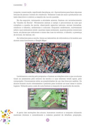 80
cade r n o 9
irregular, conservação, significado das placas, etc. Aproveitamos para fazer algumas
leituras de placas e nomes de comércios. Voltamos à sala de aula e produzimos um
texto descritivo e coletivo a respeito da rua em questão.
No dia seguinte, retomando a atividade anterior, fizemos um reconhecimento
da “Quadra da Escola”. Novamente saímos a campo e percorremos as ruas que
compõem a quadra da escola, observando aspectos naturais, sociais (moradias,
comércio e trânsito), ambientais e culturais. Enquanto andávamos, conversamos
sobre o que estávamos vendo: quantas casas avistavam, quantos pontos comerciais
havia, as placas que indicavam o nome das ruas no entorno, o trânsito, a presença
de árvores, de lixeiras, etc.
Ao voltarmos para a escola, fomos ao laboratório de informática e lá mostrei aos
alunos como funcionava o Google Maps:
Localizamos a escola pelo programa e fizemos as relações entre o que os alunos
viram ao passearem pelo entorno da escola e o que estavam vendo agora, pelo
computador. Conversamos sobre as possibilidades de uso das fotos por satélite. Os
alunos ficaram muito interessados e pediram para localizar as suas casas e outros
lugares. Voltando para a sala de aula fizemos a maquete do quarteirão da escola:
Arquivodosautores
Reprodução
A partir das anotações dos alunos, buscamos construir a maquete utilizando
materiais diversos e considerando o máximo possível de detalhes, proporção,
Arquivodosautores
 
