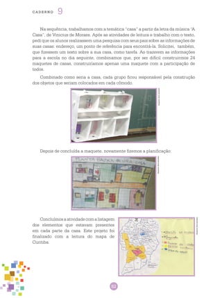 82
cade r n o 9
Na sequência, trabalhamos com a temática “casa” a partir da letra da música “A
Casa”, de Vinicius de Moraes. Após as atividades de leitura e trabalho com o texto,
pedi que os alunos realizassem uma pesquisa com seus pais sobre as informações de
suas casas: endereço, um ponto de referência para encontrá-la. Solicitei, também,
que fizessem um texto sobre a sua casa, como tarefa. Ao trazerem as informações
para a escola no dia seguinte, combinamos que, por ser difícil construirmos 24
maquetes de casas, construiríamos apenas uma maquete com a participação de
todos.
Combinado como seria a casa, cada grupo ficou responsável pela construção
dos objetos que seriam colocados em cada cômodo.
Arquivodosautores
Depois de concluída a maquete, novamente fizemos a planificação:
Arquivodosautores
Concluímosaatividadecomalistagem
dos elementos que estavam presentes
em cada parte da casa. Este projeto foi
finalizado com a leitura do mapa de
Curitiba.
Arquivodosautores
 